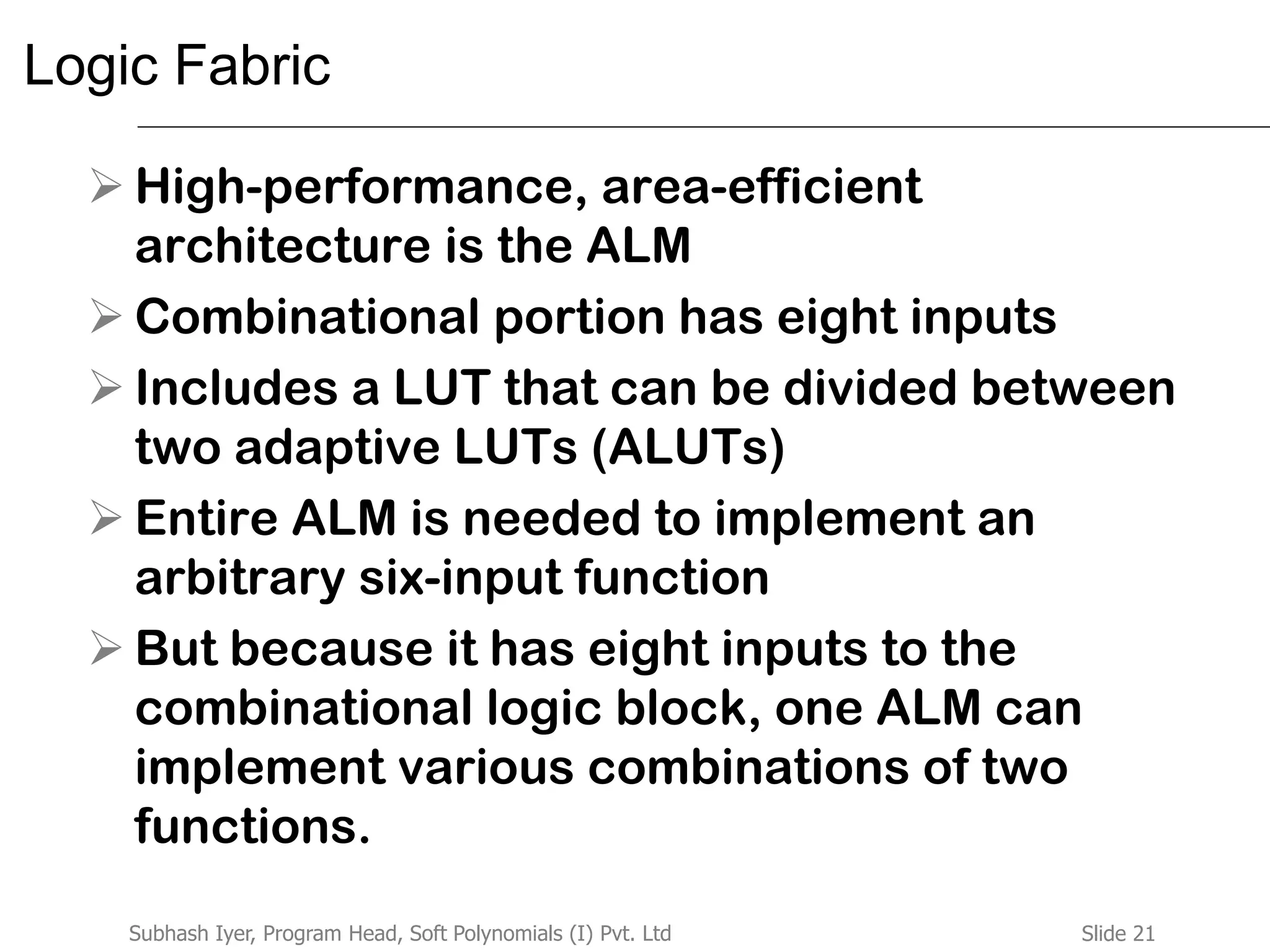 Slide 21Subhash Iyer, Program Head, Soft Polynomials (I) Pvt. Ltd
Logic Fabric
 High-performance, area-efficient
architecture is the ALM
 Combinational portion has eight inputs
 Includes a LUT that can be divided between
two adaptive LUTs (ALUTs)
 Entire ALM is needed to implement an
arbitrary six-input function
 But because it has eight inputs to the
combinational logic block, one ALM can
implement various combinations of two
functions.
 