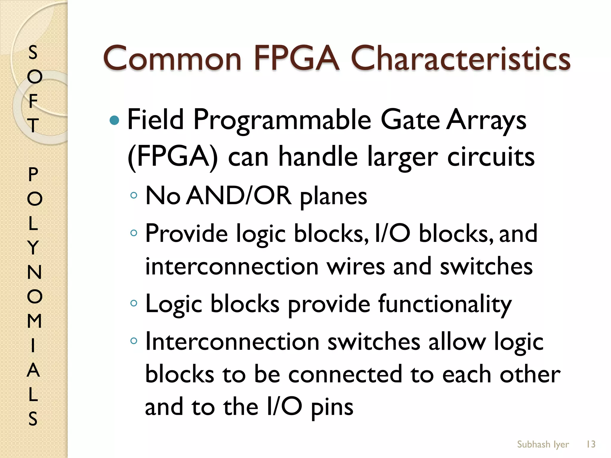 S
O
F
T
P
O
L
Y
N
O
M
I
A
L
S
Common FPGA Characteristics
 Field Programmable Gate Arrays
(FPGA) can handle larger circuits
◦ No AND/OR planes
◦ Provide logic blocks, I/O blocks, and
interconnection wires and switches
◦ Logic blocks provide functionality
◦ Interconnection switches allow logic
blocks to be connected to each other
and to the I/O pins
13Subhash Iyer
 