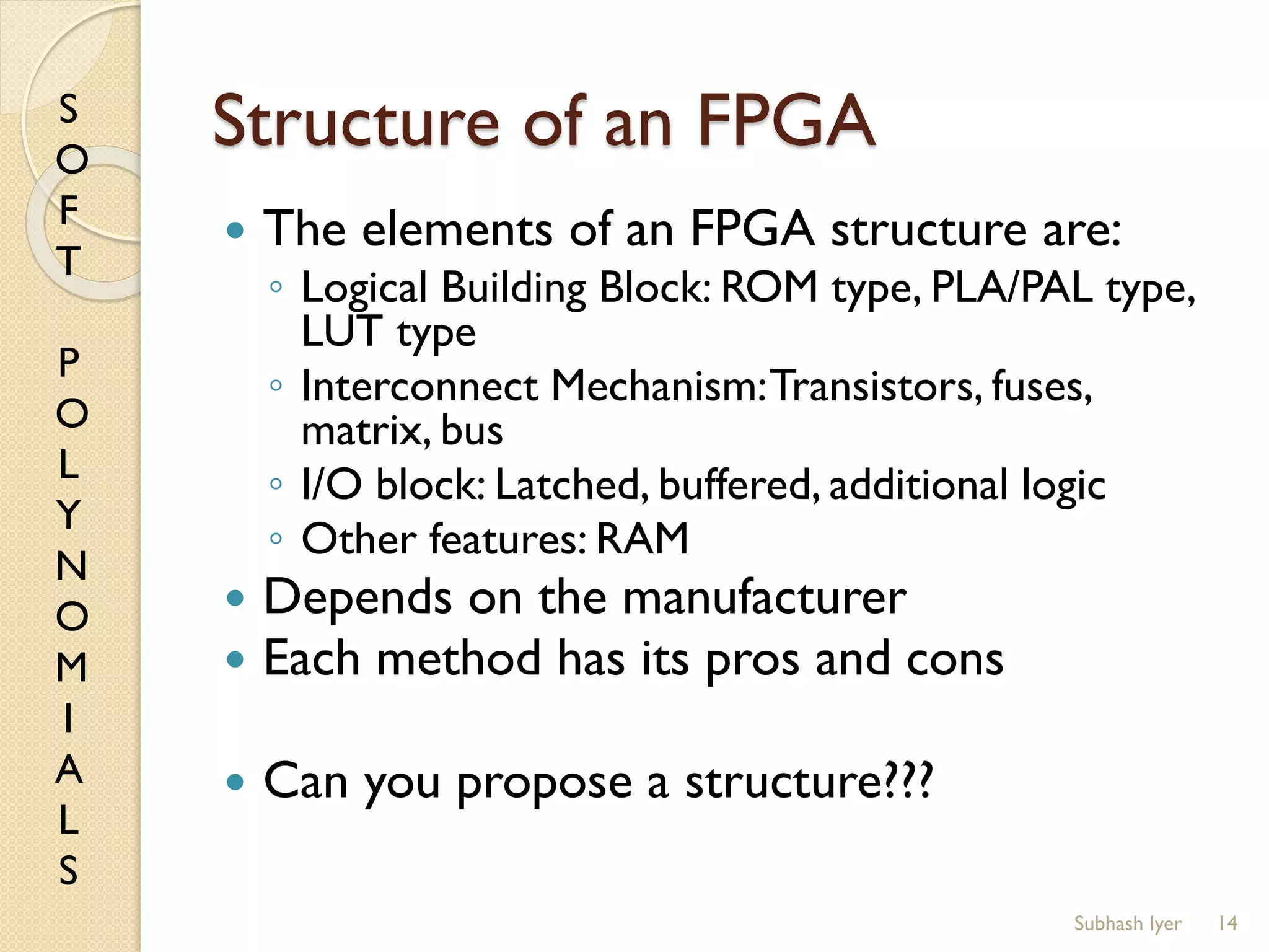 S
O
F
T
P
O
L
Y
N
O
M
I
A
L
S
Structure of an FPGA
 The elements of an FPGA structure are:
◦ Logical Building Block: ROM type, PLA/PAL type,
LUT type
◦ Interconnect Mechanism:Transistors, fuses,
matrix, bus
◦ I/O block: Latched, buffered, additional logic
◦ Other features: RAM
 Depends on the manufacturer
 Each method has its pros and cons
 Can you propose a structure???
14Subhash Iyer
 