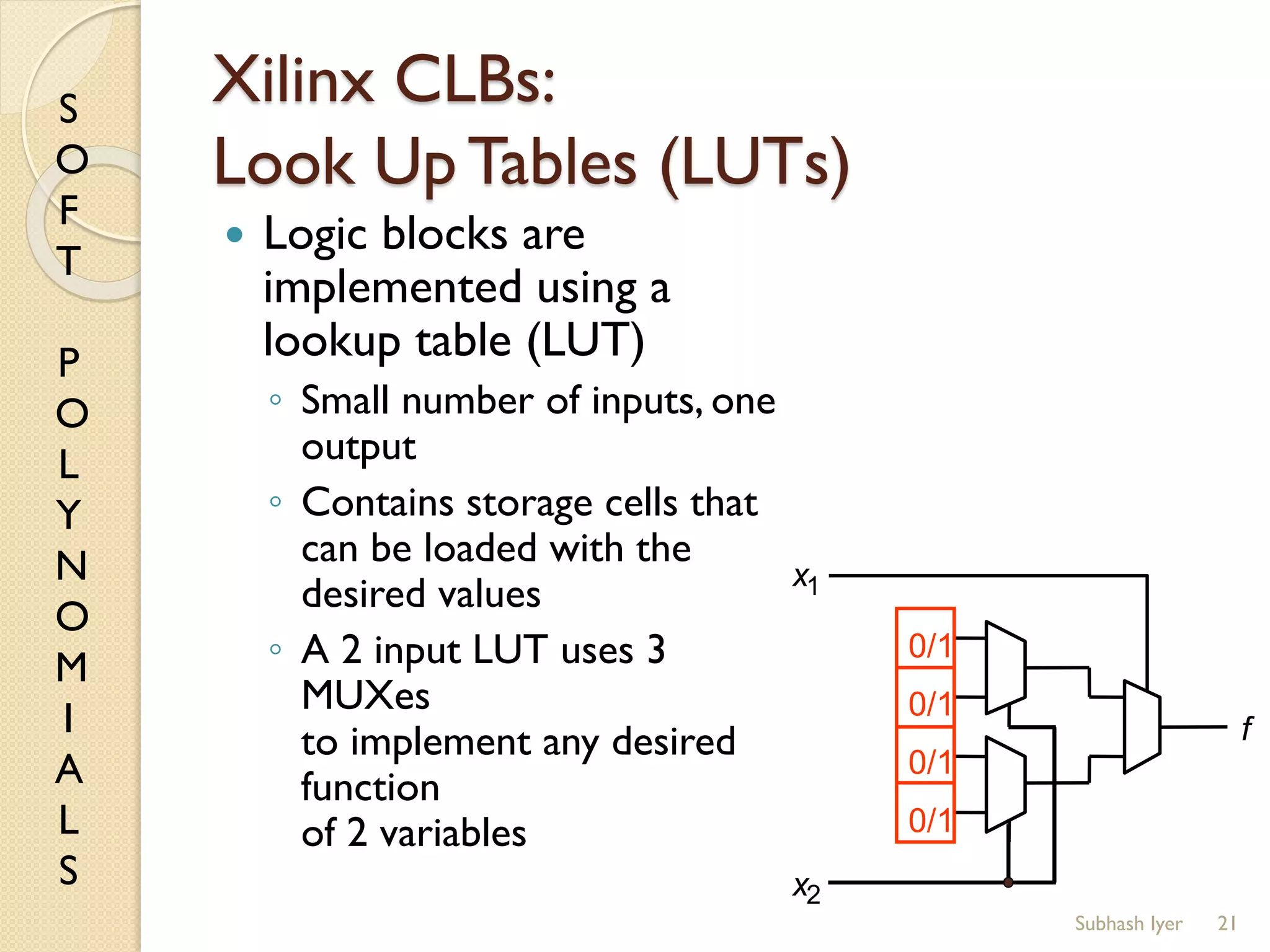 S
O
F
T
P
O
L
Y
N
O
M
I
A
L
S
Xilinx CLBs:
Look Up Tables (LUTs)
 Logic blocks are
implemented using a
lookup table (LUT)
◦ Small number of inputs, one
output
◦ Contains storage cells that
can be loaded with the
desired values
◦ A 2 input LUT uses 3
MUXes
to implement any desired
function
of 2 variables
21
f
0/1
0/1
0/1
0/1
x1
x2
Subhash Iyer
 