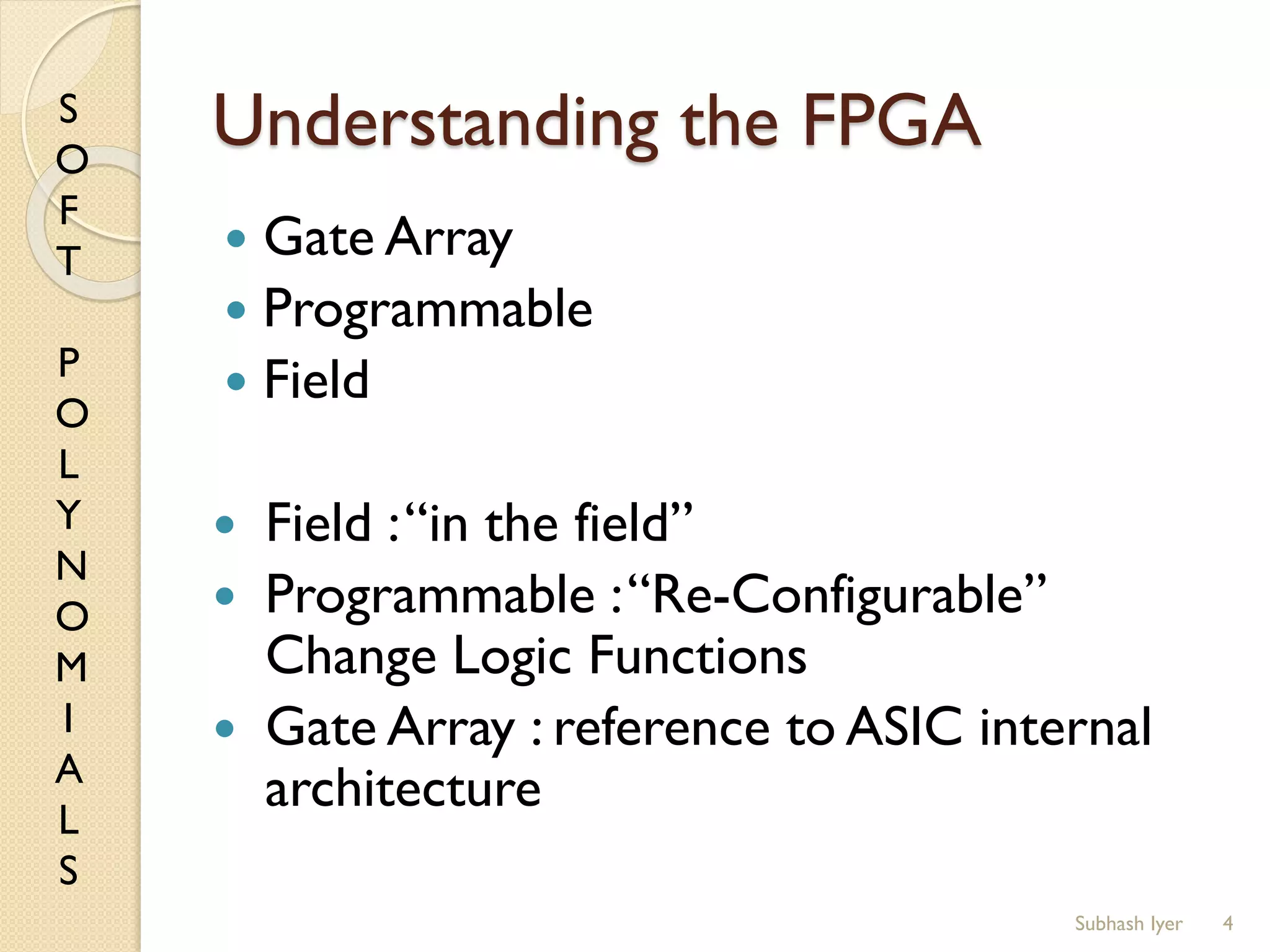 S
O
F
T
P
O
L
Y
N
O
M
I
A
L
S
Understanding the FPGA
 Gate Array
 Programmable
 Field
 Field :“in the field”
 Programmable :“Re-Configurable”
Change Logic Functions
 Gate Array : reference to ASIC internal
architecture
4Subhash Iyer
 