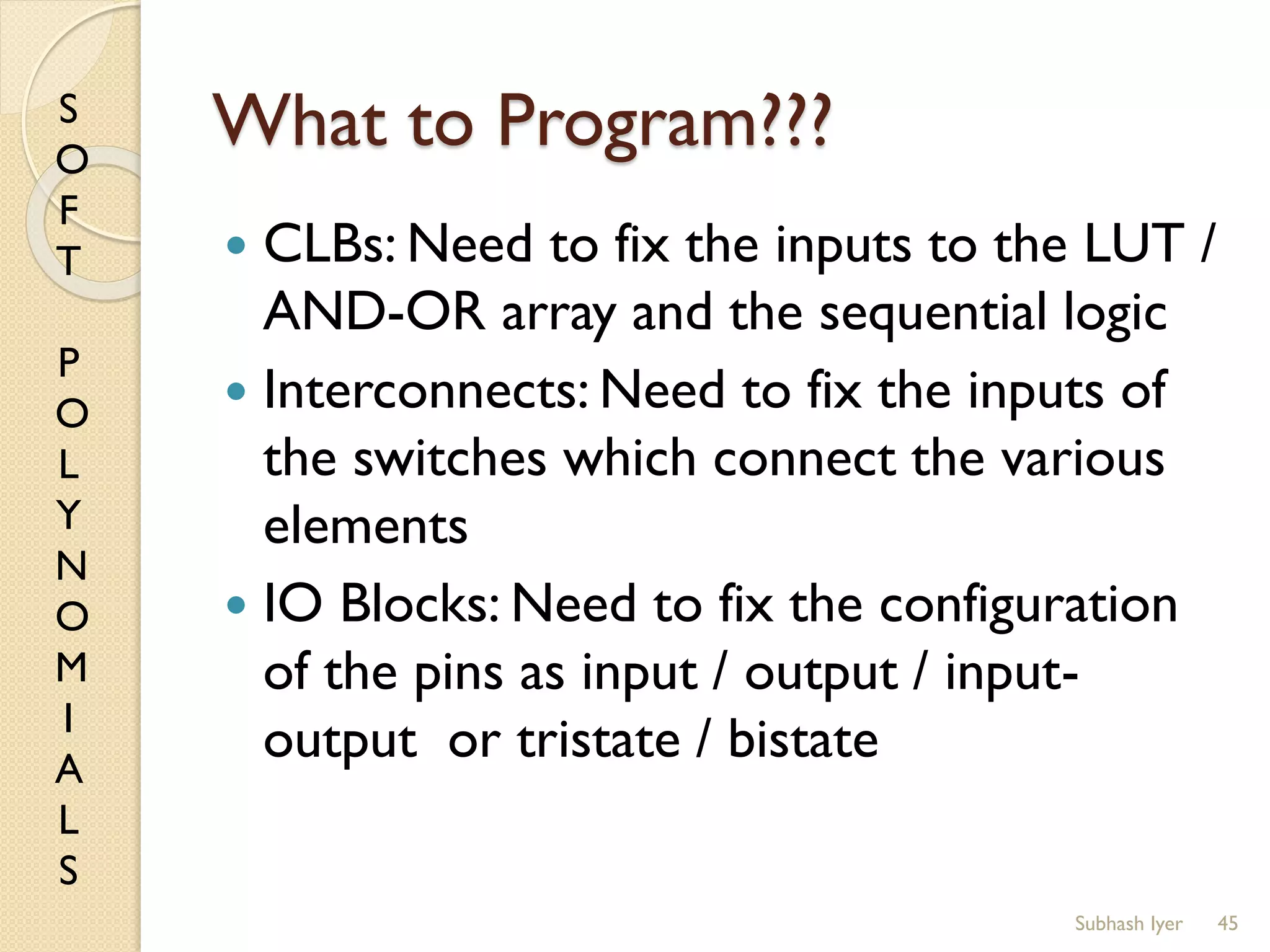 S
O
F
T
P
O
L
Y
N
O
M
I
A
L
S
What to Program???
 CLBs: Need to fix the inputs to the LUT /
AND-OR array and the sequential logic
 Interconnects: Need to fix the inputs of
the switches which connect the various
elements
 IO Blocks: Need to fix the configuration
of the pins as input / output / input-
output or tristate / bistate
45Subhash Iyer
 