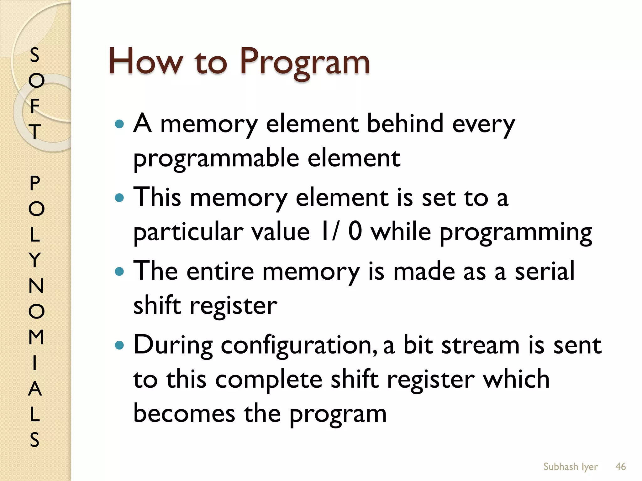 S
O
F
T
P
O
L
Y
N
O
M
I
A
L
S
How to Program
 A memory element behind every
programmable element
 This memory element is set to a
particular value 1/ 0 while programming
 The entire memory is made as a serial
shift register
 During configuration, a bit stream is sent
to this complete shift register which
becomes the program
46Subhash Iyer
 
