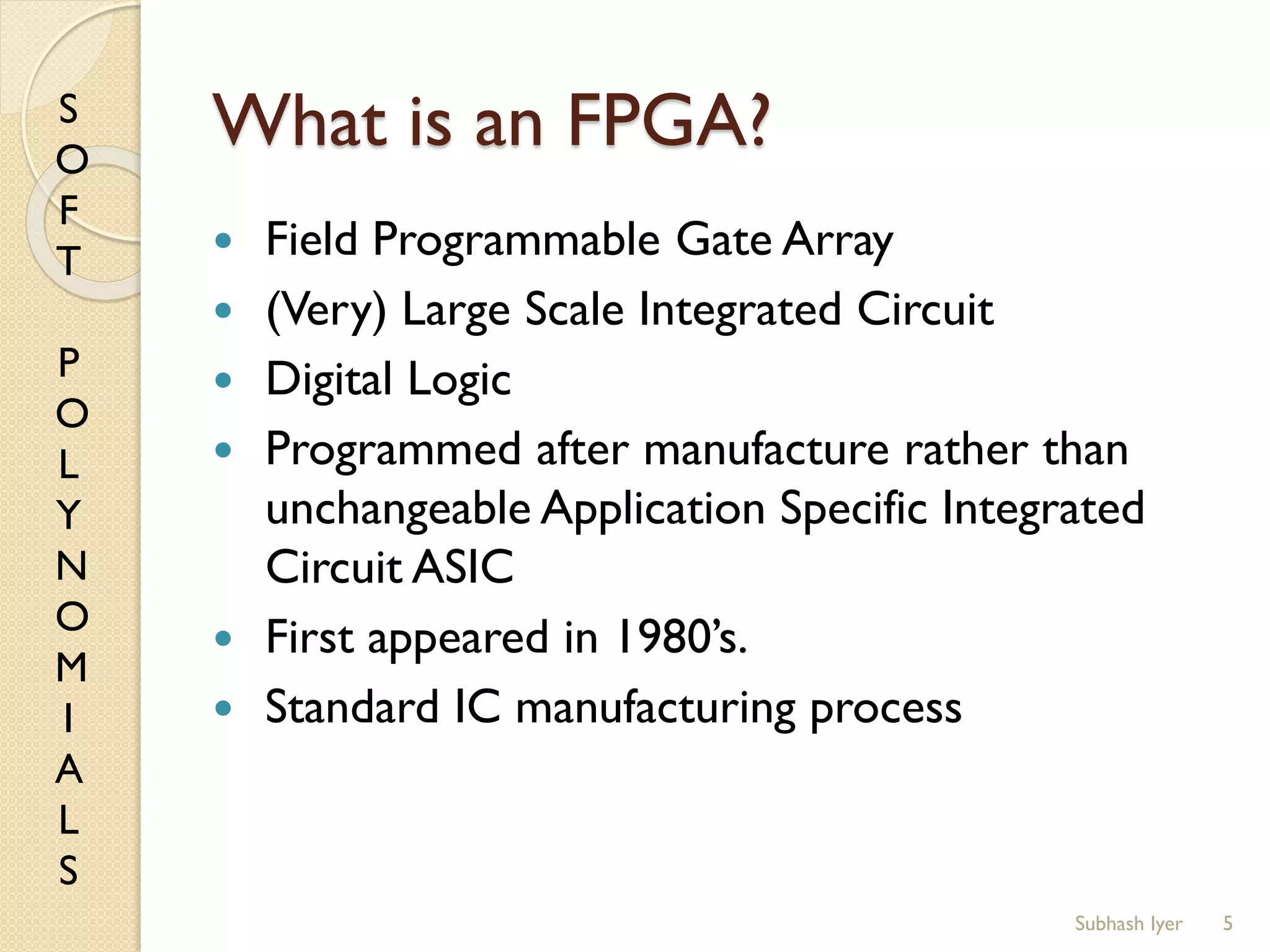 S
O
F
T
P
O
L
Y
N
O
M
I
A
L
S
What is an FPGA?
 Field Programmable Gate Array
 (Very) Large Scale Integrated Circuit
 Digital Logic
 Programmed after manufacture rather than
unchangeable Application Specific Integrated
Circuit ASIC
 First appeared in 1980’s.
 Standard IC manufacturing process
5Subhash Iyer
 