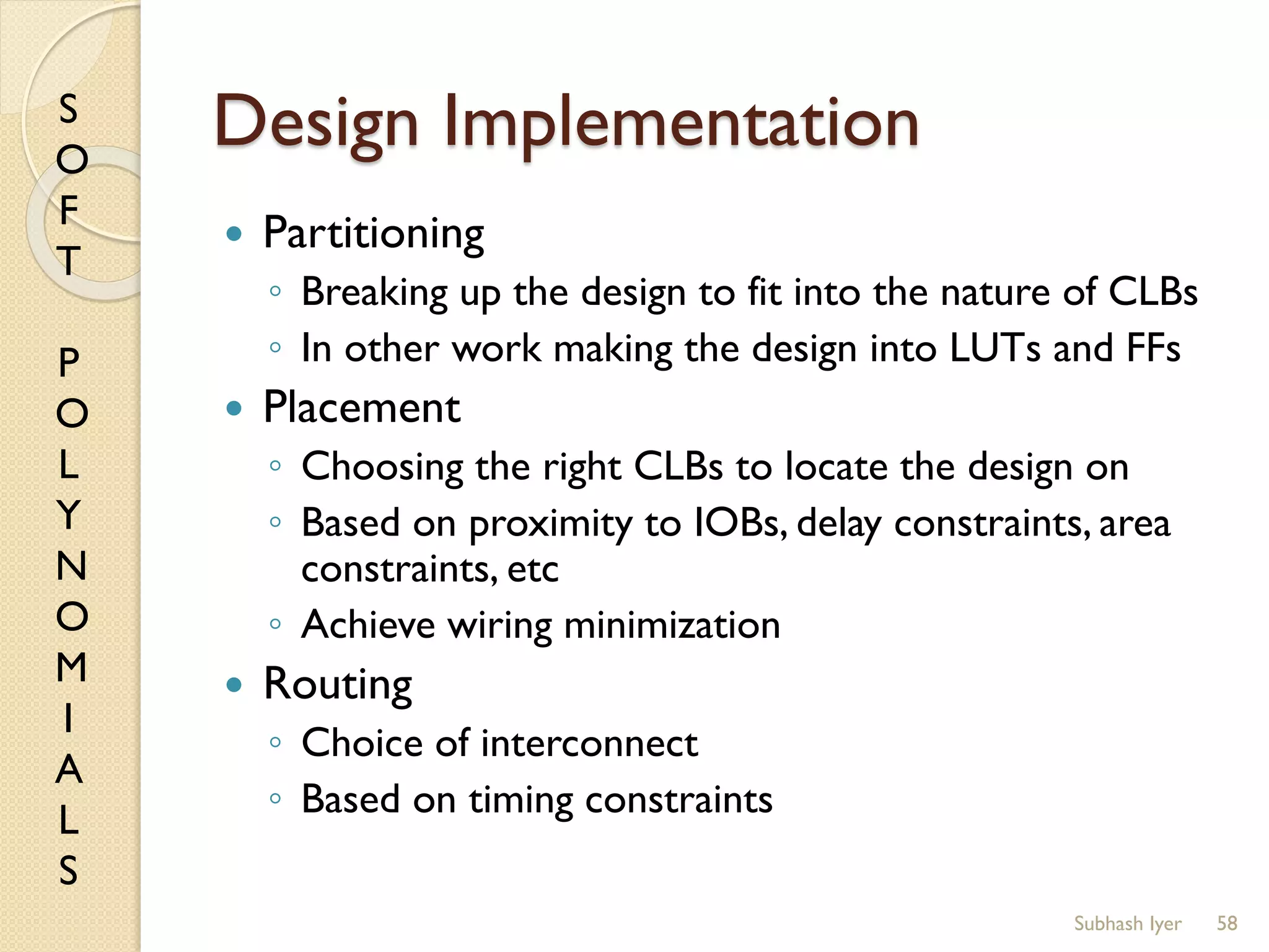 S
O
F
T
P
O
L
Y
N
O
M
I
A
L
S
Design Implementation
 Partitioning
◦ Breaking up the design to fit into the nature of CLBs
◦ In other work making the design into LUTs and FFs
 Placement
◦ Choosing the right CLBs to locate the design on
◦ Based on proximity to IOBs, delay constraints, area
constraints, etc
◦ Achieve wiring minimization
 Routing
◦ Choice of interconnect
◦ Based on timing constraints
58Subhash Iyer
 