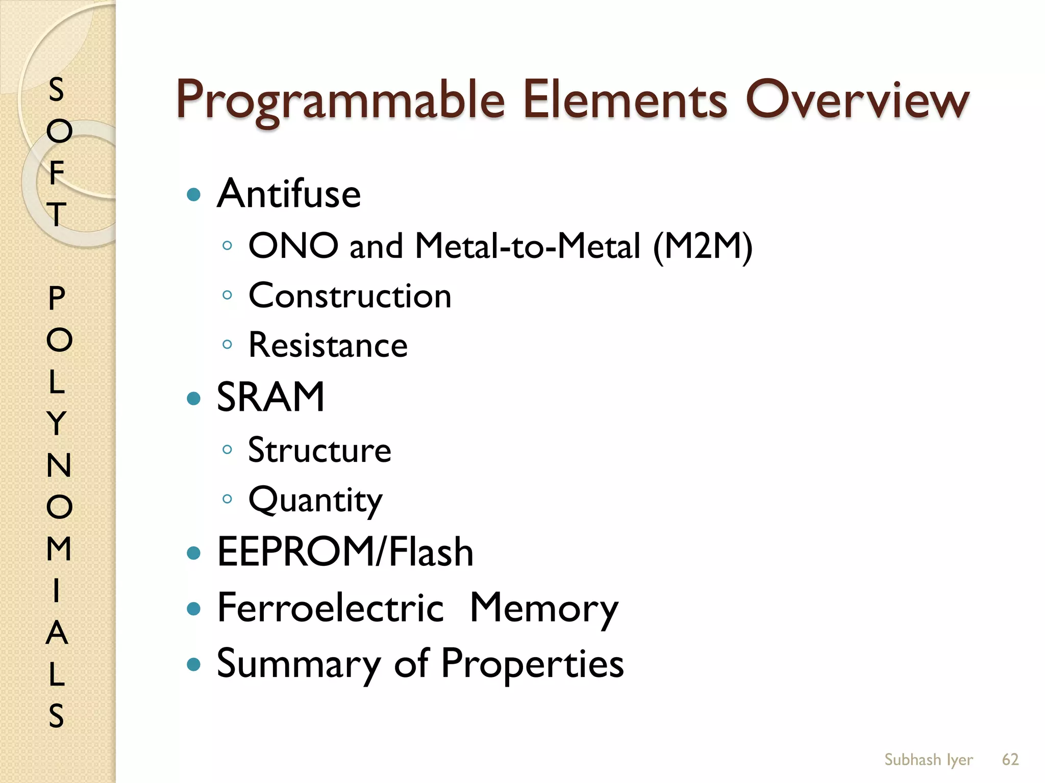 S
O
F
T
P
O
L
Y
N
O
M
I
A
L
S
Programmable Elements Overview
 Antifuse
◦ ONO and Metal-to-Metal (M2M)
◦ Construction
◦ Resistance
 SRAM
◦ Structure
◦ Quantity
 EEPROM/Flash
 Ferroelectric Memory
 Summary of Properties
62Subhash Iyer
 