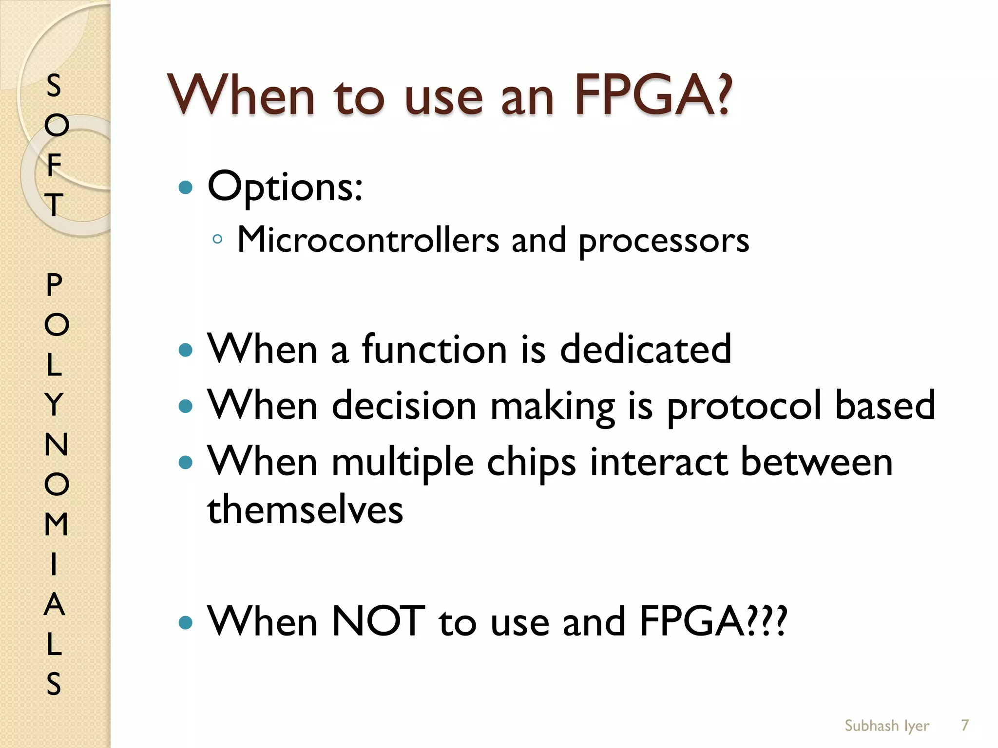 S
O
F
T
P
O
L
Y
N
O
M
I
A
L
S
When to use an FPGA?
 Options:
◦ Microcontrollers and processors
 When a function is dedicated
 When decision making is protocol based
 When multiple chips interact between
themselves
 When NOT to use and FPGA???
7Subhash Iyer
 