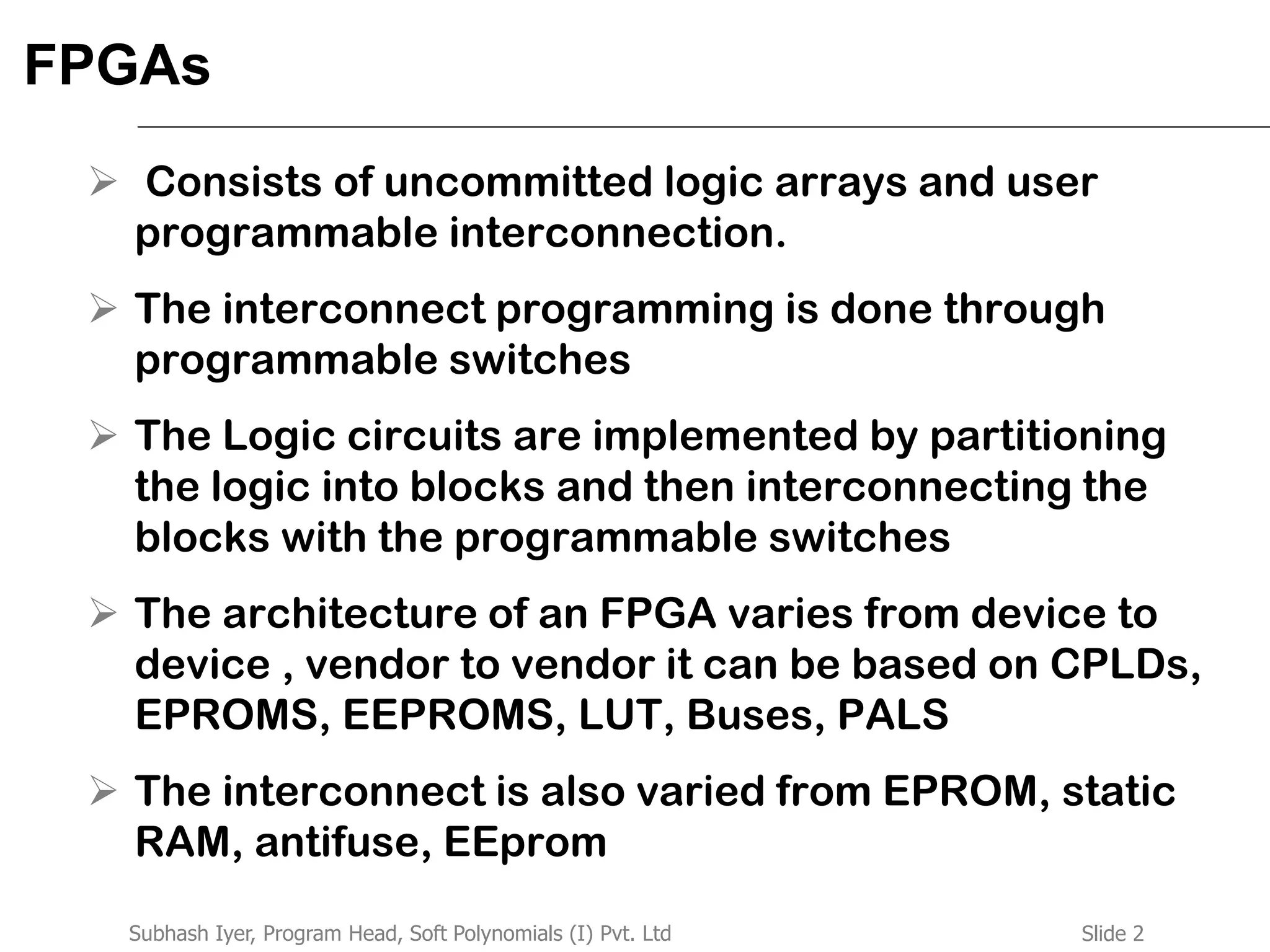 Slide 2Subhash Iyer, Program Head, Soft Polynomials (I) Pvt. Ltd
FPGAs
 Consists of uncommitted logic arrays and user
programmable interconnection.
 The interconnect programming is done through
programmable switches
 The Logic circuits are implemented by partitioning
the logic into blocks and then interconnecting the
blocks with the programmable switches
 The architecture of an FPGA varies from device to
device , vendor to vendor it can be based on CPLDs,
EPROMS, EEPROMS, LUT, Buses, PALS
 The interconnect is also varied from EPROM, static
RAM, antifuse, EEprom
 