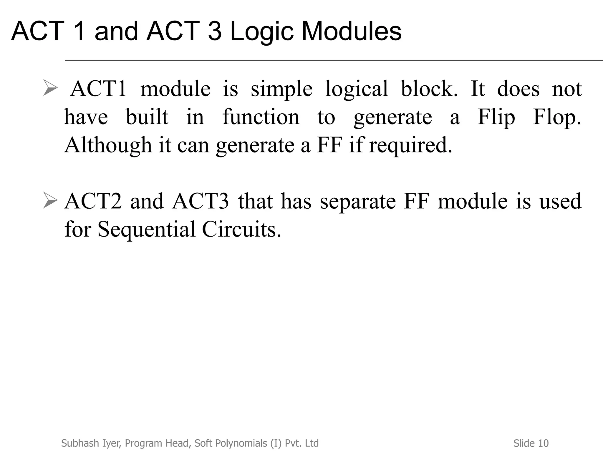 Slide 10Subhash Iyer, Program Head, Soft Polynomials (I) Pvt. Ltd
ACT 1 and ACT 3 Logic Modules
 ACT1 module is simple logical block. It does not
have built in function to generate a Flip Flop.
Although it can generate a FF if required.
 ACT2 and ACT3 that has separate FF module is used
for Sequential Circuits.
 