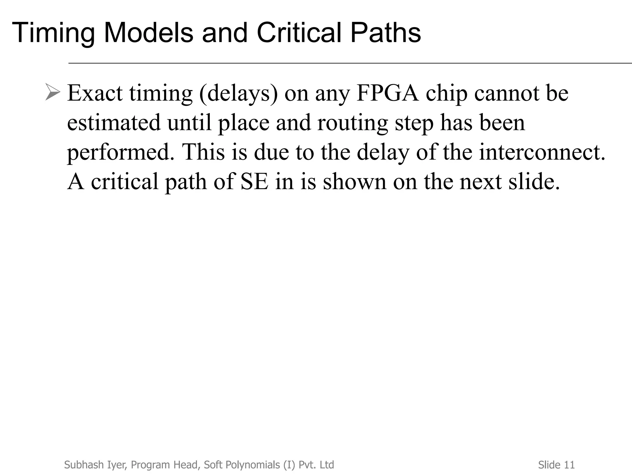 Slide 11Subhash Iyer, Program Head, Soft Polynomials (I) Pvt. Ltd
Timing Models and Critical Paths
 Exact timing (delays) on any FPGA chip cannot be
estimated until place and routing step has been
performed. This is due to the delay of the interconnect.
A critical path of SE in is shown on the next slide.
 
