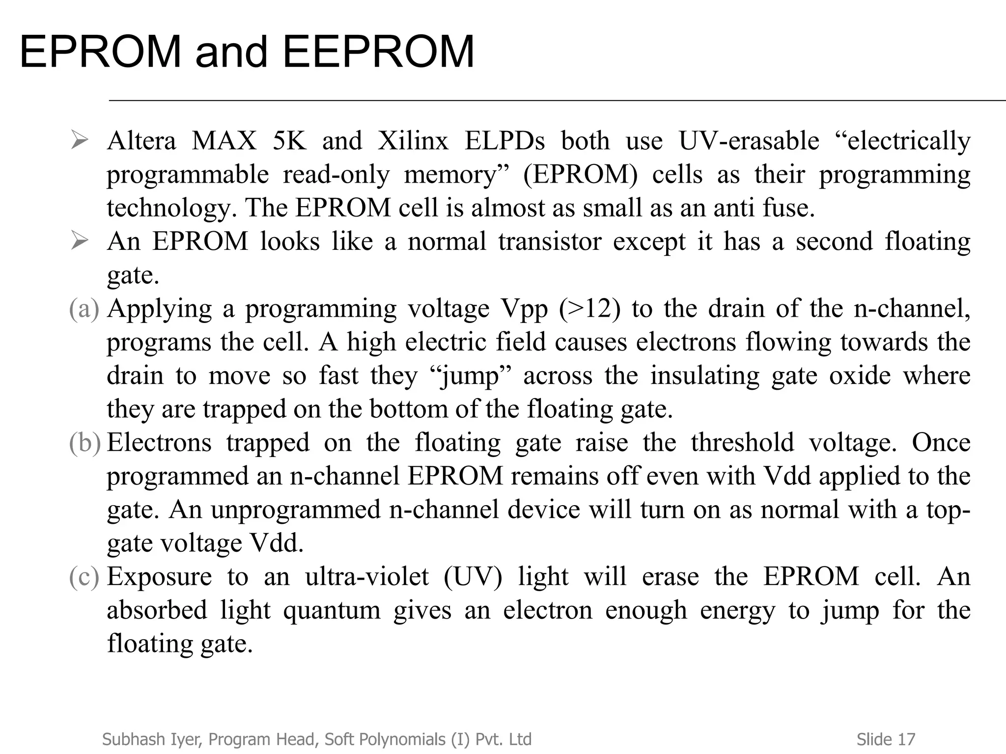 Slide 17Subhash Iyer, Program Head, Soft Polynomials (I) Pvt. Ltd
EPROM and EEPROM
 Altera MAX 5K and Xilinx ELPDs both use UV-erasable “electrically
programmable read-only memory” (EPROM) cells as their programming
technology. The EPROM cell is almost as small as an anti fuse.
 An EPROM looks like a normal transistor except it has a second floating
gate.
(a) Applying a programming voltage Vpp (>12) to the drain of the n-channel,
programs the cell. A high electric field causes electrons flowing towards the
drain to move so fast they “jump” across the insulating gate oxide where
they are trapped on the bottom of the floating gate.
(b) Electrons trapped on the floating gate raise the threshold voltage. Once
programmed an n-channel EPROM remains off even with Vdd applied to the
gate. An unprogrammed n-channel device will turn on as normal with a top-
gate voltage Vdd.
(c) Exposure to an ultra-violet (UV) light will erase the EPROM cell. An
absorbed light quantum gives an electron enough energy to jump for the
floating gate.
 