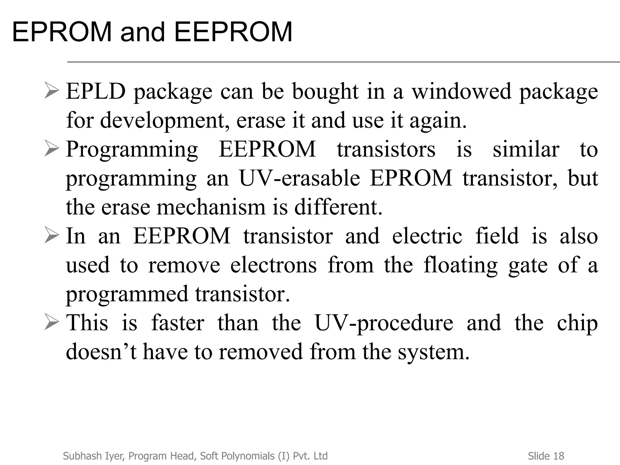 Slide 18Subhash Iyer, Program Head, Soft Polynomials (I) Pvt. Ltd
EPROM and EEPROM
 EPLD package can be bought in a windowed package
for development, erase it and use it again.
 Programming EEPROM transistors is similar to
programming an UV-erasable EPROM transistor, but
the erase mechanism is different.
 In an EEPROM transistor and electric field is also
used to remove electrons from the floating gate of a
programmed transistor.
 This is faster than the UV-procedure and the chip
doesn’t have to removed from the system.
 