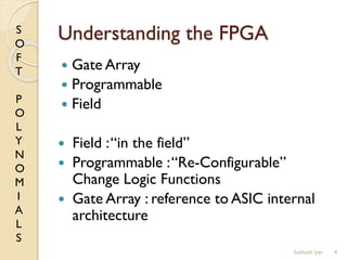 S
O
F
T
P
O
L
Y
N
O
M
I
A
L
S
Understanding the FPGA
 Gate Array
 Programmable
 Field
 Field :“in the field”
 Programmable :“Re-Configurable”
Change Logic Functions
 Gate Array : reference to ASIC internal
architecture
4Subhash Iyer
 