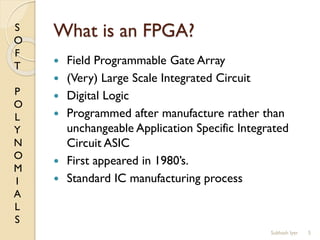 S
O
F
T
P
O
L
Y
N
O
M
I
A
L
S
What is an FPGA?
 Field Programmable Gate Array
 (Very) Large Scale Integrated Circuit
 Digital Logic
 Programmed after manufacture rather than
unchangeable Application Specific Integrated
Circuit ASIC
 First appeared in 1980’s.
 Standard IC manufacturing process
5Subhash Iyer
 
