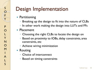 S
O
F
T
P
O
L
Y
N
O
M
I
A
L
S
Design Implementation
 Partitioning
◦ Breaking up the design to fit into the nature of CLBs
◦ In other work making the design into LUTs and FFs
 Placement
◦ Choosing the right CLBs to locate the design on
◦ Based on proximity to IOBs, delay constraints, area
constraints, etc
◦ Achieve wiring minimization
 Routing
◦ Choice of interconnect
◦ Based on timing constraints
58Subhash Iyer
 