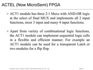 Slide 5Subhash Iyer, Program Head, Soft Polynomials (I) Pvt. Ltd
ACTEL (Now MicroSemi) FPGA
 ACT1 module has three 2:1 Muxs with AND-OR logic
at the select of final MUX and implements all 2 input
functions, most 3 input and many 4 input functions.
 Apart from variety of combinational logic functions,
the ACT1 module can implement sequential logic cells
in a flexible and efficient manner. For example an
ACT1 module can be used for a transparent Latch or
two modules for a flip flop.
 