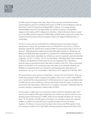 PattonBoggs.com False Claims Act Focus, April 2013 | 8
the FDA expressly had approved the drug. Many of these cases have involved both civil and
criminal allegations under the Food Drug and Cosmetic Act (FDCA) and civil allegations under the
False Claims Act (FCA) arising from the alleged FDCA violations. For example, last July,
GlaxoSmithKline entered into the largest health care settlement in history, resolving FDCA
allegations for $1 million and FCA allegations for $2 million. Abbott Laboratories likewise entered
into a joint FDCA and FCA settlement for $800 million and $700 million, respectively, last May. The
criminal and civil resolutions with both companies related to the alleged off-label promotion of
certain drugs.
The FCA, of course, does not itself prohibit the off-label promotion of prescription drugs by
manufacturers or others. The government’s theory for off-label FCA cases, however, is that the
defendants (typically the manufacturers) violated the FDCA by promoting the drug at issue for off-
label uses. Although physicians legally may prescribe FDA-approved drugs for off-label uses, the
Medicare and Medicaid programs generally do not reimburse for off-label prescriptions, unless the
drugs meet certain criteria. Specifically, the off-label uses must be recognized in statutorily-identified
compendia. 42 U.S.C. § 1395x(t); 42 U.S.C. §§ 1396r-8(k)(6), 1396r-8(g)(1)(B)(i). Claims submitted
to Medicare and Medicaid for reimbursement for uses not recognized in the compendia are
therefore, under the government’s theory, false claims in violation of the FCA. Thus, by promoting
drugs for an off-label use, the manufacturer causes false claims to be submitted to Medicare and
Medicaid, even though the claims are submitted by unwitting pharmacists rather than by the
manufacturer. See, e.g., U.S. ex rel. Franklin v. Parke-Davis, 147 F. Supp.2d 39, 53 (D. Mass. 2001).
The Second Circuit’s recent decision in United States v. Caronia, 703 F.3d 149 (2nd Cir. 2012), may
change the government’s ability to generate such windfalls, in FCA cases as well as criminal FDCA
cases. Caronia held that a drug manufacturer’s off-label promotion of a drug is not prohibited under
the FDCA because such a prohibition would unconstitutionally restrict free speech. At trial, the jury
convicted the sales representative, Alfred Caronia, of conspiracy to introduce a misbranded drug into
interstate commerce, a misdemeanor violation under the FDCA.
Coronia argued on appeal that he was convicted in violation of his First Amendment right of free
speech for promoting the FDA-approved drug Xyrem for off-label uses. Xyrem contains the active
ingredient gamma-hydroxybutryate (“GHB”), which has been federally classified as the “date rape
drug.” Id. Nevertheless, the FDA approved the drug to treat narcolepsy patients who experience
cataplexy (a condition associated with weak or paralyzed muscles) and excessive daytime
sleepiness. Id. Because of concerns about the drug’s safety, however, the FDA required a “black
box” warning to be placed on the drug’s labels, warning, among other things, that the drug’s safety
 