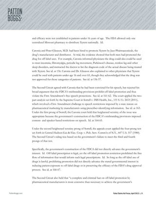 PattonBoggs.com False Claims Act Focus, April 2013 | 9
and efficacy were not established in patients under 16 years of age. The FDA allowed only one
centralized Missouri pharmacy to distribute Xyrem nationally. Id.
Caronia and Peter Gleason, M.D. had been hired to promote Xyrem by Jazz Pharmaceuticals, the
drug’s manufacturer and distributor. At trial, the evidence showed that both men had promoted the
drug for off-label uses. For example, Caronia informed physicians the drug could also could be used
to treat insomnia, fibromyalgia, periodic leg movement, Parkinson’s disease, restless leg and other
sleep disorders, and instructed the doctor to list the diagnosis code of the actual disease being treated
with Xyrem. See id. at 156. Caronia and Dr. Gleason also explained to other physicians that Xyrem
could be used with patients under age 16 and over 65, though they acknowledged that the drug was
not approved for those categories of patients. See id. at 156-57.
The Second Circuit agreed with Caronia that he had been convicted for his speech, but rejected his
broad argument that the FDCA’s misbranding provisions prohibit off-label promotion and thus
violate the First Amendment’s free speech protections. See id. at 161-62. The court applied the two-
part analysis set forth by the Supreme Court in Sorrell v. IMS Health, Inc., 131 S. Ct. 2653 (2011),
which involved a First Amendment challenge to speech restrictions imposed by a state statute on
pharmaceutical marketing by manufacturers using prescriber-identifying information. See id. at 163.
Under the first prong of Sorrell, the Caronia court held that heightened scrutiny of the issue was
appropriate because the government’s construction of the FDCA’s misbranding provisions imposed
content- and speaker-based restrictions on speech. Id. at 164-65.
Under the second heightened scrutiny prong of Sorrell, the appeals court applied the four-prong test
set forth in Central Hudson Gas & Elec. Crop. v. Pub. Serv. Comm’n of N.Y., 447 U.S. 557 (1980).
The Second Circuit’s ruling was based on the government’s failure to meet the third and fourth
prongs of that test.
Specifically, the government’s construction of the FDCA did not directly advance the government’s
interest. Id. Off-label prescription is legal, yet the off-label promotion restriction prohibited the free
flow of information that would inform such legal prescriptions. Id. So long as the off-label use of
drugs is lawful, prohibiting promotion did not directly advance the stated governmental interest in
reducing patient exposure to off-label drugs or in preserving the efficacy of the FDA’s drug approval
process. See id. at 166-67.
The Second Circuit also held that “a complete and criminal ban on off-label promotion by
pharmaceutical manufacturers is more extensive than necessary to achieve the government’s
 