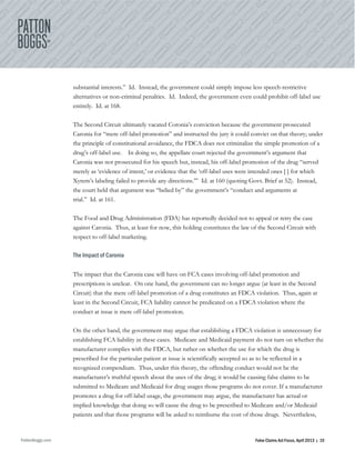 PattonBoggs.com False Claims Act Focus, April 2013 | 10
substantial interests.” Id. Instead, the government could simply impose less speech-restrictive
alternatives or non-criminal penalties. Id. Indeed, the government even could prohibit off-label use
entirely. Id. at 168.
The Second Circuit ultimately vacated Coronia’s conviction because the government prosecuted
Caronia for “mere off-label promotion” and instructed the jury it could convict on that theory; under
the principle of constitutional avoidance, the FDCA does not criminalize the simple promotion of a
drug’s off-label use. In doing so, the appellate court rejected the government’s argument that
Caronia was not prosecuted for his speech but, instead, his off-label promotion of the drug “served
merely as ‘evidence of intent,’ or evidence that the ‘off-label uses were intended ones [ ] for which
Xyrem’s labeling failed to provide any directions.’” Id. at 160 (quoting Govt. Brief at 52). Instead,
the court held that argument was “belied by” the government’s “conduct and arguments at
trial.” Id. at 161.
The Food and Drug Administration (FDA) has reportedly decided not to appeal or retry the case
against Caronia. Thus, at least for now, this holding constitutes the law of the Second Circuit with
respect to off-label marketing.
The Impact of Caronia
The impact that the Caronia case will have on FCA cases involving off-label promotion and
prescriptions is unclear. On one hand, the government can no longer argue (at least in the Second
Circuit) that the mere off-label promotion of a drug constitutes an FDCA violation. Thus, again at
least in the Second Circuit, FCA liability cannot be predicated on a FDCA violation where the
conduct at issue is mere off-label promotion.
On the other hand, the government may argue that establishing a FDCA violation is unnecessary for
establishing FCA liability in these cases. Medicare and Medicaid payment do not turn on whether the
manufacturer complies with the FDCA, but rather on whether the use for which the drug is
prescribed for the particular patient at issue is scientifically accepted so as to be reflected in a
recognized compendium. Thus, under this theory, the offending conduct would not be the
manufacturer’s truthful speech about the uses of the drug; it would be causing false claims to be
submitted to Medicare and Medicaid for drug usages those programs do not cover. If a manufacturer
promotes a drug for off-label usage, the government may argue, the manufacturer has actual or
implied knowledge that doing so will cause the drug to be prescribed to Medicare and/or Medicaid
patients and that those programs will be asked to reimburse the cost of those drugs. Nevertheless,
 