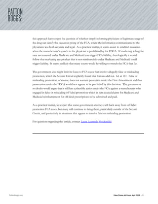 PattonBoggs.com False Claims Act Focus, April 2013 | 11
this approach leaves open the question of whether simply informing physicians of legitimate usage of
the drug can satisfy the causation prong of the FCA, where the information communicated to the
physicians was both accurate and legal. As a practical matter, it seems easier to establish causation
when the manufacturer’s speech to the physician is prohibited by the FDCA. If marketing a drug for
uses not covered under Medicare and Medicaid can trigger FCA liability, then logically it would
follow that marketing any product that is not reimbursable under Medicare and Medicaid could
trigger liability. It seems unlikely that many courts would be willing to stretch the FCA that far.
The government also might limit its focus to FCA cases that involve allegedly false or misleading
promotion, which the Second Circuit explicitly found that Caronia did not. Id. at 167. False or
misleading promotion, of course, does not warrant protection under the First Amendment and thus
prosecution under the FDCA would not appear to be precluded by this decision. The government
no doubt would argue that it still has a plausible action under the FCA against a manufacturer who
engaged in false or misleading off-label promotion which in turn caused claims for Medicare and
Medicaid reimbursement for off-label prescriptions to be submitted and paid.
As a practical matter, we expect that some government attorneys will back away from off-label
promotion FCA cases, but many will continue to bring them, particularly outside of the Second
Circuit, and particularly in situations that appear to involve false or misleading promotion.
For questions regarding this article, contact Laura Laemmle-Weidenfeld.
 