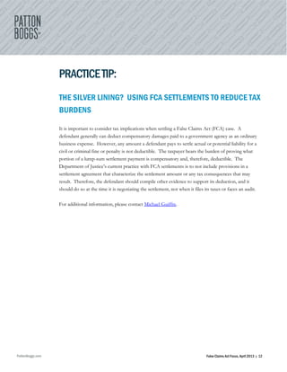 PattonBoggs.com False Claims Act Focus, April 2013 | 12
PRACTICETIP:
THE SILVER LINING? USING FCA SETTLEMENTS TO REDUCE TAX
BURDENS
It is important to consider tax implications when settling a False Claims Act (FCA) case. A
defendant generally can deduct compensatory damages paid to a government agency as an ordinary
business expense. However, any amount a defendant pays to settle actual or potential liability for a
civil or criminal fine or penalty is not deductible. The taxpayer bears the burden of proving what
portion of a lump-sum settlement payment is compensatory and, therefore, deductible. The
Department of Justice’s current practice with FCA settlements is to not include provisions in a
settlement agreement that characterize the settlement amount or any tax consequences that may
result. Therefore, the defendant should compile other evidence to support its deduction, and it
should do so at the time it is negotiating the settlement, not when it files its taxes or faces an audit.
For additional information, please contact Michael Guiffre.
 