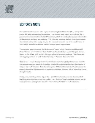 PattonBoggs.com False Claims Act Focus, April 2013 | 1
EDITOR’SNOTE
The last few months have not failed to provide interesting False Claims Act (FCA) activity in the
courts. We begin our newsletter by examining a case brought in the energy sector, alleging that a
government contractor violated the Byrd Amendment, which then rendered every claim submitted to
the Department of Energy false under the FCA. This case is unusual not only for its representation
of continued activity in the energy area, but also because it represents one of the very few cases in
which a Byrd Amendment violation has been brought against any contractor.
Turning to the health care sector, the Department of Justice and the Department of Health and
Human Services last month issued their Health Care Fraud and Abuse Control Program Annual
Report for Fiscal Year 2012, in which they reported record recoveries under the False Claims Act
and staggering numbers of newly filed and pending FCA cases in the court system.
We then take a look at the important topic of retaliation claims brought by whistleblower plaintiffs
who attempt to recover against the defendants for allegedly retaliating against them for reporting or
trying to stop FCA violations. Note that although the 2009 amendments to the FCA broadened the
category of potential claimants under the retaliation provisions, the courts still are reluctant to extend
this right very far.
Finally, we examine the potential impact that a recent Second Circuit decision in the criminal off-
label drug promotion context may have on FCA cases alleging off-label promotion of drugs, and we
wrap up this issue with a practice tip on the potential tax deductibility of FCA settlements.
 