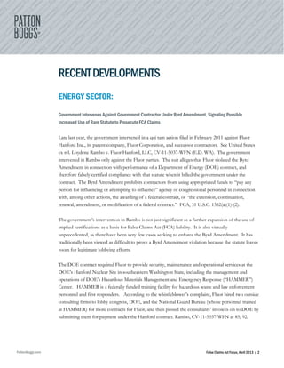 PattonBoggs.com False Claims Act Focus, April 2013 | 2
RECENTDEVELOPMENTS
ENERGY SECTOR:
Government Intervenes Against Government Contractor Under Byrd Amendment, Signaling Possible
Increased Use of Rare Statute to Prosecute FCA Claims
Late last year, the government intervened in a qui tam action filed in February 2011 against Fluor
Hanford Inc., its parent company, Fluor Corporation, and successor contractors. See United States
ex rel. Loydene Rambo v. Fluor Hanford, LLC, CV-11-5037-WFN (E.D. WA). The government
intervened in Rambo only against the Fluor parties. The suit alleges that Fluor violated the Byrd
Amendment in connection with performance of a Department of Energy (DOE) contract, and
therefore falsely certified compliance with that statute when it billed the government under the
contract. The Byrd Amendment prohibits contractors from using appropriated funds to “pay any
person for influencing or attempting to influence” agency or congressional personnel in connection
with, among other actions, the awarding of a federal contract, or “the extension, continuation,
renewal, amendment, or modification of a federal contract.” FCA, 31 U.S.C. 1352(a)(1)-(2).
The government’s intervention in Rambo is not just significant as a further expansion of the use of
implied certifications as a basis for False Claims Act (FCA) liability. It is also virtually
unprecedented, as there have been very few cases seeking to enforce the Byrd Amendment. It has
traditionally been viewed as difficult to prove a Byrd Amendment violation because the statute leaves
room for legitimate lobbying efforts.
The DOE contract required Fluor to provide security, maintenance and operational services at the
DOE’s Hanford Nuclear Site in southeastern Washington State, including the management and
operations of DOE’s Hazardous Materials Management and Emergency Response (“HAMMER”)
Center. HAMMER is a federally funded training facility for hazardous waste and law enforcement
personnel and first responders. According to the whistleblower’s complaint, Fluor hired two outside
consulting firms to lobby congress, DOE, and the National Guard Bureau (whose personnel trained
at HAMMER) for more contracts for Fluor, and then passed the consultants’ invoices on to DOE by
submitting them for payment under the Hanford contract. Rambo, CV-11-5037-WFN at 85, 92.
 