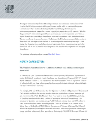 PattonBoggs.com False Claims Act Focus, April 2013 | 3
A company with a mixed portfolio of federal government and commercial contracts can avoid
violating the FCA by ensuring any lobbying efforts are funded solely by commercial revenues.
Contractors also have traditionally distinguished between lobbying efforts to expand
government programs as opposed to creation, expansion or award of a specific contract. Whether
the government’s intervention against Fluor is an isolated case based on a specific set of facts, or
signals the start of a wave of Byrd Amendment audits and enforcement cases remains to be seen.
We may soon know the answer, however: On February 26, 2013, the government filed a motion in
the Rambo case seeking to extend the time to file its complaint in intervention until April 1, and
stating that the parties have reached a settlement in principle. In the meantime, energy and other
contractors will do well to examine their own policies and practices for compliance with the Byrd
Amendment.
For additional information, please contact Mary Beth Bosco.
HEALTH CARE SECTOR:
DOJ/HHS Claims “Record Recoveries” of $4.2 Billion in Health Care Fraud and Abuse Control Program
Annual Report
In February 2013, the Department of Health and Human Services (HHS) and the Department of
Justice (DOJ) jointly issued their Health Care Fraud and Abuse Control Program (“HCFC”) Annual
Report for Fiscal Year 2012. The report shows that the United States “won or negotiated” a record
$3 billion in health care fraud judgments and settlements, and obtained additional, substantial health
care fraud administrative recoveries.
For example, DOJ and HHS reported that they deposited $4.2 billion to Department of Treasury and
CMS accounts, and from that amount awarded more than $284 million to relators under the qui
tam provisions of the FCA. The Medicare Trust Fund received more than $2.4 billion, including
$935 million in civil recoveries ($332.5 million of which was “restitution/compensatory,” the
remainder in “penalties and multiple damages”), $1.4 billion in criminal fines, and $89.7 million in
HHS audit disallowances for the Medicare program. The U.S. recovered $835.7 million of the
federal share of Medicaid, and TRICARE, the Department of Veterans Affairs, and the Office of
Personal Management obtained $360.1 million in recoveries. That these agencies are continuing to
pursue such large judgments is clear: according to the report, in FY 2012, DOJ opened 885 new civil
 