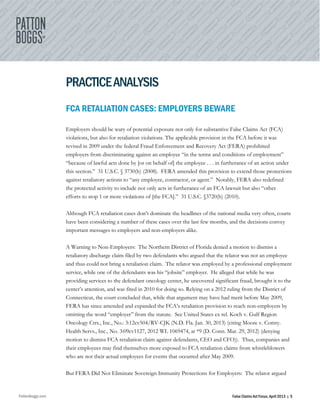 PattonBoggs.com False Claims Act Focus, April 2013 | 5
PRACTICEANALYSIS
FCA RETALIATION CASES: EMPLOYERS BEWARE
Employers should be wary of potential exposure not only for substantive False Claims Act (FCA)
violations, but also for retaliation violations. The applicable provision in the FCA before it was
revised in 2009 under the federal Fraud Enforcement and Recovery Act (FERA) prohibited
employers from discriminating against an employee “in the terms and conditions of employment”
“because of lawful acts done by [or on behalf of] the employee . . . in furtherance of an action under
this section.” 31 U.S.C. § 3730(h) (2008). FERA amended this provision to extend those protections
against retaliatory actions to “any employee, contractor, or agent.” Notably, FERA also redefined
the protected activity to include not only acts in furtherance of an FCA lawsuit but also “other
efforts to stop 1 or more violations of [the FCA].” 31 U.S.C. §3720(h) (2010).
Although FCA retaliation cases don’t dominate the headlines of the national media very often, courts
have been considering a number of these cases over the last few months, and the decisions convey
important messages to employers and non-employers alike.
A Warning to Non-Employers: The Northern District of Florida denied a motion to dismiss a
retaliatory discharge claim filed by two defendants who argued that the relator was not an employee
and thus could not bring a retaliation claim. The relator was employed by a professional employment
service, while one of the defendants was his “jobsite” employer. He alleged that while he was
providing services to the defendant oncology center, he uncovered significant fraud, brought it to the
center’s attention, and was fired in 2010 for doing so. Relying on a 2012 ruling from the District of
Connecticut, the court concluded that, while that argument may have had merit before May 2009,
FERA has since amended and expanded the FCA’s retaliation provision to reach non-employers by
omitting the word “employer” from the statute. See United States ex rel. Koch v. Gulf Region
Oncology Ctrs., Inc., No.: 3:12cv504/RV-CJK (N.D. Fla. Jan. 30, 2013) (citing Moore v. Comty.
Health Servs., Inc., No. 3:09cv1127, 2012 WL 1069474, at *9 (D. Conn. Mar. 29, 2012) (denying
motion to dismiss FCA retaliation claim against defendants, CEO and CFO)). Thus, companies and
their employees may find themselves more exposed to FCA retaliation claims from whistleblowers
who are not their actual employees for events that occurred after May 2009.
But FERA Did Not Eliminate Sovereign Immunity Protections for Employers: The relator argued
 