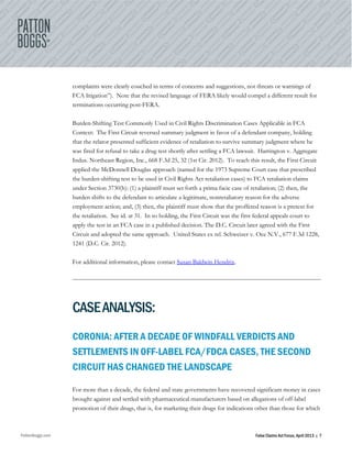 PattonBoggs.com False Claims Act Focus, April 2013 | 7
complaints were clearly couched in terms of concerns and suggestions, not threats or warnings of
FCA litigation”). Note that the revised language of FERA likely would compel a different result for
terminations occurring post-FERA.
Burden-Shifting Test Commonly Used in Civil Rights Discrimination Cases Applicable in FCA
Context: The First Circuit reversed summary judgment in favor of a defendant company, holding
that the relator presented sufficient evidence of retaliation to survive summary judgment where he
was fired for refusal to take a drug test shortly after settling a FCA lawsuit. Harrington v. Aggregate
Indus. Northeast Region, Inc., 668 F.3d 25, 32 (1st Cir. 2012). To reach this result, the First Circuit
applied the McDonnell Douglas approach (named for the 1973 Supreme Court case that prescribed
the burden-shifting test to be used in Civil Rights Act retaliation cases) to FCA retaliation claims
under Section 3730(h): (1) a plaintiff must set forth a prima facie case of retaliation; (2) then, the
burden shifts to the defendant to articulate a legitimate, nonretaliatory reason for the adverse
employment action; and, (3) then, the plaintiff must show that the proffered reason is a pretext for
the retaliation. See id. at 31. In so holding, the First Circuit was the first federal appeals court to
apply the test in an FCA case in a published decision. The D.C. Circuit later agreed with the First
Circuit and adopted the same approach. United States ex rel. Schweizer v. Oce N.V., 677 F.3d 1228,
1241 (D.C. Cir. 2012).
For additional information, please contact Susan Baldwin Hendrix.
CASEANALYSIS:
CORONIA: AFTER A DECADE OF WINDFALL VERDICTS AND
SETTLEMENTS IN OFF-LABEL FCA/FDCA CASES, THE SECOND
CIRCUIT HAS CHANGED THE LANDSCAPE
For more than a decade, the federal and state governments have recovered significant money in cases
brought against and settled with pharmaceutical manufacturers based on allegations of off-label
promotion of their drugs, that is, for marketing their drugs for indications other than those for which
 