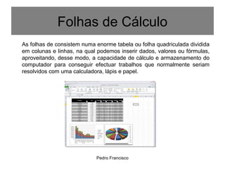Pedro Francisco
Folhas de Cálculo
As folhas de consistem numa enorme tabela ou folha quadriculada dividida
em colunas e linhas, na qual podemos inserir dados, valores ou fórmulas,
aproveitando, desse modo, a capacidade de cálculo e armazenamento do
computador para conseguir efectuar trabalhos que normalmente seriam
resolvidos com uma calculadora, lápis e papel.
 