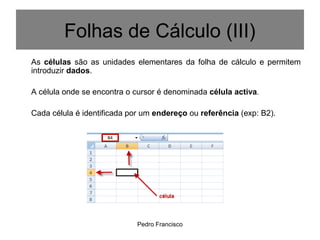 Pedro Francisco
As células são as unidades elementares da folha de cálculo e permitem
introduzir dados.
A célula onde se encontra o cursor é denominada célula activa.
Cada célula é identificada por um endereço ou referência (exp: B2).
Folhas de Cálculo (III)
 