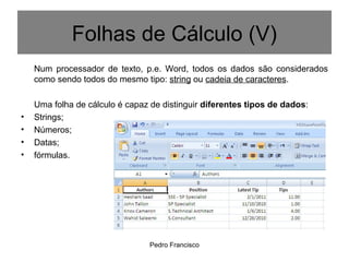 Pedro Francisco
Num processador de texto, p.e. Word, todos os dados são considerados
como sendo todos do mesmo tipo: string ou cadeia de caracteres.
Uma folha de cálculo é capaz de distinguir diferentes tipos de dados:
• Strings;
• Números;
• Datas;
• fórmulas.
Folhas de Cálculo (V)
 