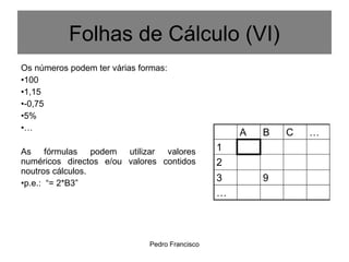 Pedro Francisco
Os números podem ter várias formas:
•100
•1,15
•-0,75
•5%
•…
As fórmulas podem utilizar valores
numéricos directos e/ou valores contidos
noutros cálculos.
•p.e.: “= 2*B3”
Folhas de Cálculo (VI)
 