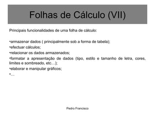 Pedro Francisco
Principais funcionalidades de uma folha de cálculo:
•armazenar dados ( principalmente sob a forma de tabela);
•efectuar cálculos;
•relacionar os dados armazenados;
•formatar a apresentação de dados (tipo, estilo e tamanho de letra, cores,
limites e sombreado, etc…);
•elaborar e manipular gráficos;
•…
Folhas de Cálculo (VII)
 