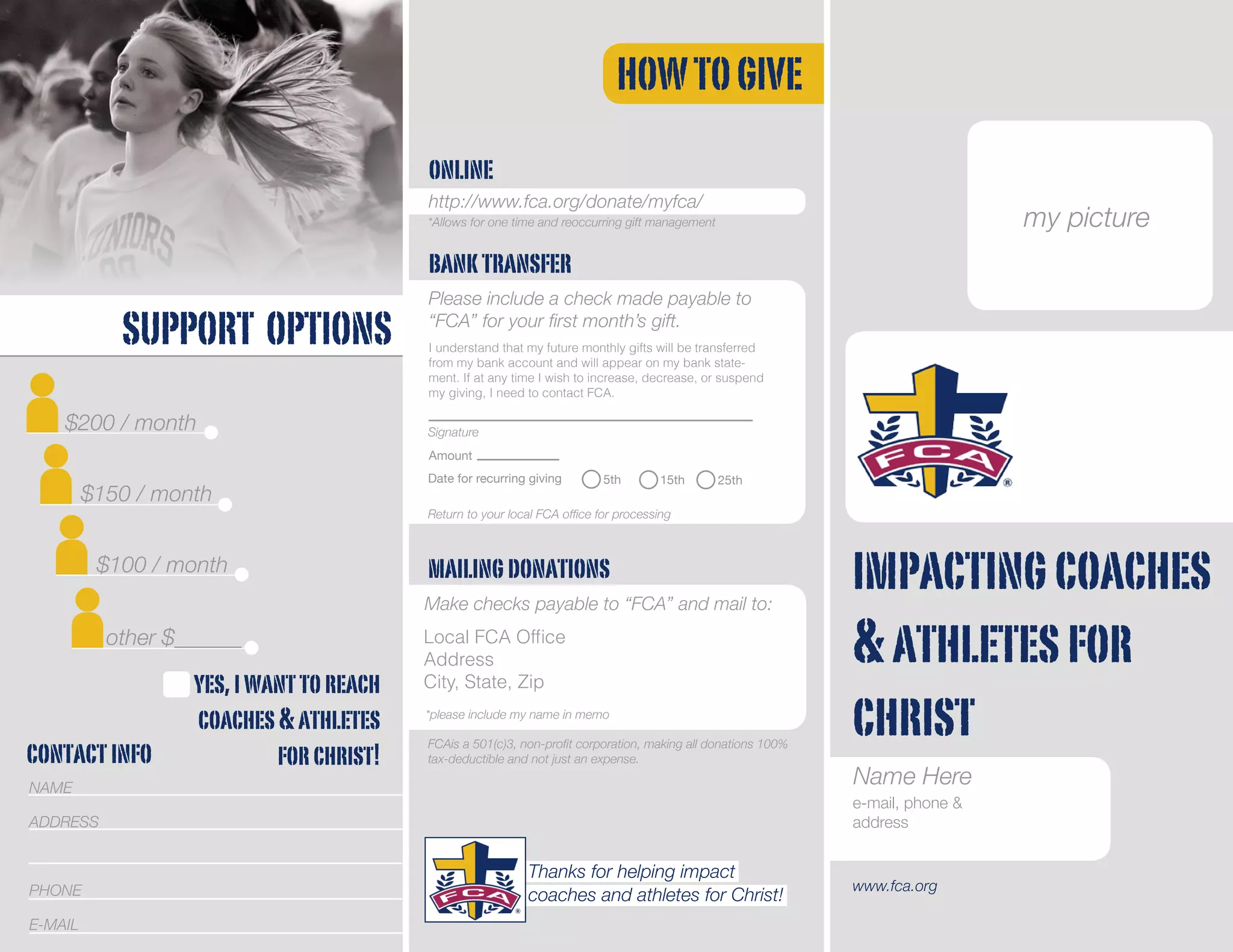 impactingcoaches
&athletesfor
christ
SUPPORT OPTIONS
HOWTOGIVE
$200 / month
$150 / month
$100 / month
other $______
online
http://www.fca.org/donate/myfca/
www.fca.org
FCAis a 501(c)3, non-profit corporation, making all donations 100%
tax-deductible and not just an expense.
*Allows for one time and reoccurring gift management
banktransfer
Please include a check made payable to
“FCA” for your first month’s gift.
Date for recurring giving
Return to your local FCA office for processing
5th 15th 25th
Signature
Amount
I understand that my future monthly gifts will be transferred
from my bank account and will appear on my bank state-
ment. If at any time I wish to increase, decrease, or suspend
my giving, I need to contact FCA.
mailingdonations
Make checks payable to “FCA” and mail to:
*please include my name in memo
Local FCA Office
Address
City, State, Zip
NAME
ADDRESS
PHONE
E-MAIL
contactinfo
yes,iwanttoreach
coaches&athletes
forchrist!
Thanks for helping impact
coaches and athletes for Christ!
my picture
Name Here
e-mail, phone &
address
