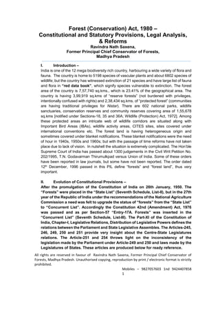 All rights are reserved in favour of Ravindra Nath Saxena, Former Principal Chief Conservator of
Forests, Madhya Pradesh. Unauthorised copying, reproduction by print / electronic format is strictly
prohibited.
Mobiles – 9827057603 1nd 9424407858
1
Forest (Conservation) Act, 1980 –
Constitutional and Statutory Provisions, Legal Analysis,
& Reforms
Ravindra Nath Saxena,
Former Principal Chief Conservator of Forests,
Madhya Pradesh
I. Introduction –
India is one of the 12 mega biodiversity rich country, harbouring a wide variety of flora and
fauna. The country is home to 5198 species of vascular plants and about 6802 species of
wildlife; but the country has witnessed extinction of 21 species and have large list of fauna
and flora in “red data book”, which signify species vulnerable to extinction. The forest
area of the country is 7,57,740 sq.kms., which is 23.41% of the geographical area. The
country is having 3,99,919 sq.kms of “reserve forests” (not burdened with privileges,
intentionally confused with rights) and 2,38,434 sq.kms. of “protected forest” (communities
are having traditional privileges for Nistar). There are 602 national parks, wildlife
sanctuaries, conservation reserves and community reserves covering area of 1,55,678
sq.kms [notified under Sections-18, 35 and 36A; Wildlife (Protection) Act, 1972]. Among
these protected areas an intricate web of wildlife corridors are situated along with
Important Bird Areas (IBAs), wildlife activity areas, CITES sites, sites covered under
international conventions etc. The forest land is having heterogeneous origin and
sometimes covered under blanket notifications. These blanket notifications were the need
of hour in 1940s, 1950s and 1960s; but with the passage of time reforms have not taken
place due to lack of vision. In nutshell the situation is extremely complicated. The Hon’ble
Supreme Court of India has passed about 1300 judgements in the Civil Writ Petition No.
202/1995, T.N. Godavarman Thirumulkpad versus Union of India. Some of these orders
have been reported in law journals, but some have not been reported. The order dated
12th December, 1996 passed in this PIL define “forests” and “forest land”, thus very
important.
II. Evolution of Constitutional Provisions –
After the promulgation of the Constitution of India on 26th January, 1950. The
“Forests” were placed in the “State List” (Seventh Schedule, List-II), but in the 27th
year of the Republic of India under the recommendations of the National Agriculture
Commission a need was felt to upgrade the status of “forests” from the “State List”
to “Concurrent List”. Accordingly the Constitution 42nd (Amendment) Act, 1976
was passed and as per Section-57 “Entry-17A. Forests” was inserted in the
“Concurrent List” (Seventh Schedule, List-III). The Part-XI of the Constitution of
India, Chapter-I, Legislative Relations, Distribution of Legislative Powers defines the
relations between the Parliament and State Legislative Assembles. The Articles-245,
246, 249, 250 and 251 provide very insight about the Centre-State Legislatures
relations. The Article-251 and 254 throws light on the inconsistency of the
legislation made by the Parliament under Article-249 and 250 and laws made by the
Legislatures of States. These articles are produced below for ready reference.
 