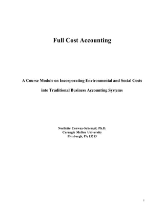 Full Cost Accounting




A Course Module on Incorporating Environmental and Social Costs

          into Traditional Business Accounting Systems




                   Noellette Conway-Schempf, Ph.D.
                     Carnegie Mellon University
                          Pittsburgh, PA 15213




                                                                  1
 