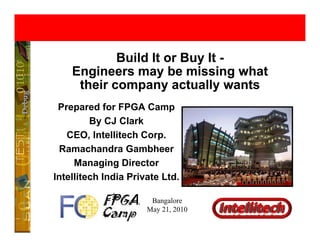 Build It or Buy It -
    Engineers may be missing what
       g           y             g
     their company actually wants
 Prepared for FPGA Camp
          By CJ Clark
   CEO, Intellitech Corp.
         ,               p
 Ramachandra Gambheer
     Managing Director
Intellitech India Private Ltd.

                       Bangalore
                      May 21, 2010
 