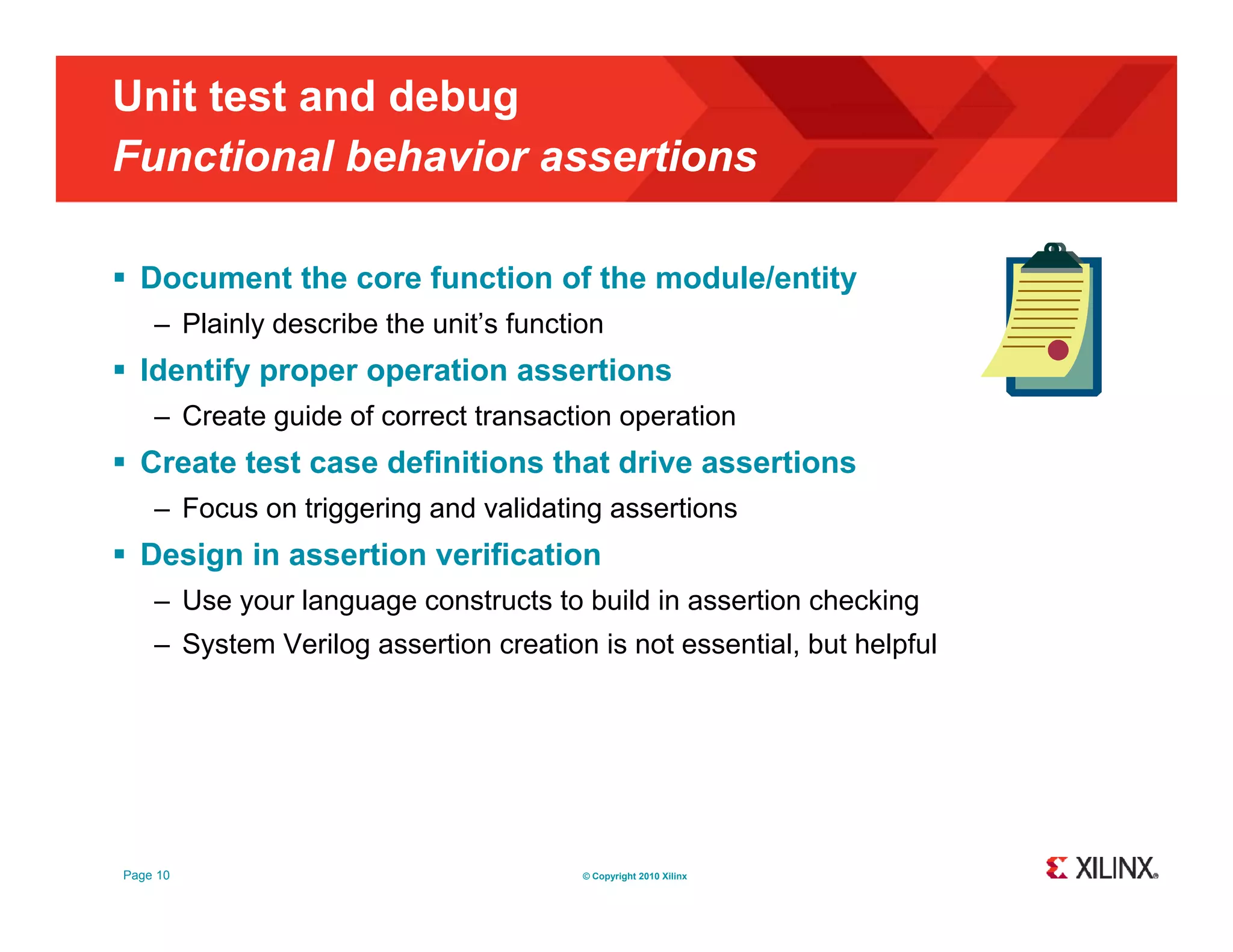 Unit test and debug Functional behavior assertions  Document the core function of the module/entity – Plainly describe the unit’s function  Identify proper operation assertions – Create guide of correct transaction operation  Create test case definitions that drive assertions – Focus on triggering and validating assertions  Design in assertion verification – Use your language constructs to build in assertion checking – System Verilog assertion creation is not essential, but helpful y g , p Page 10 © Copyright 2010 Xilinx 
