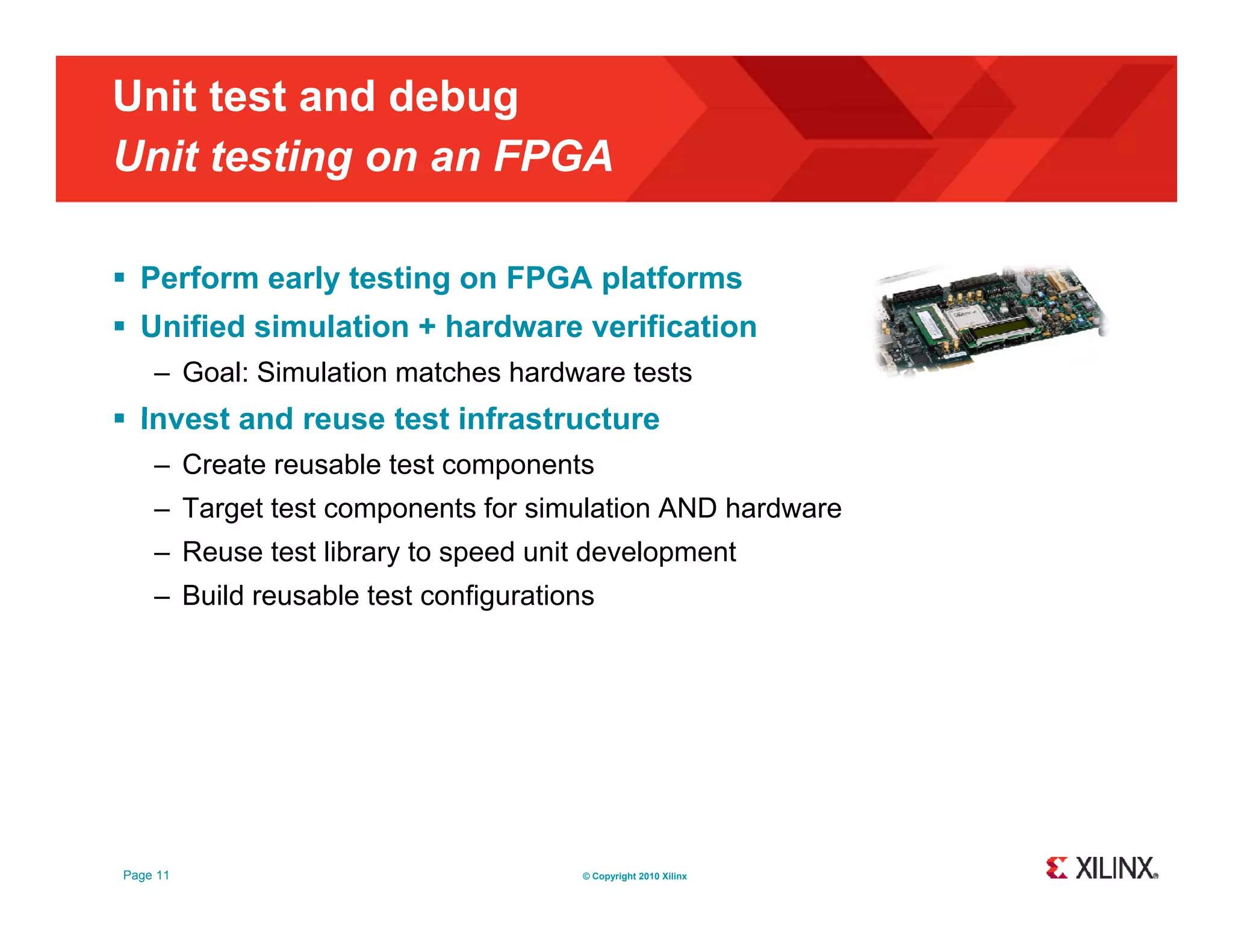 Unit test and debug Unit testing on an FPGA g  Perform early testing on FPGA platforms  Unified simulation + hardware verification – Goal: Simulation matches hardware tests  Invest and reuse test infrastructure – Create reusable test components – Target test components for simulation AND hardware – Reuse test library to speed unit development – Build reusable test configurations Page 11 © Copyright 2010 Xilinx 