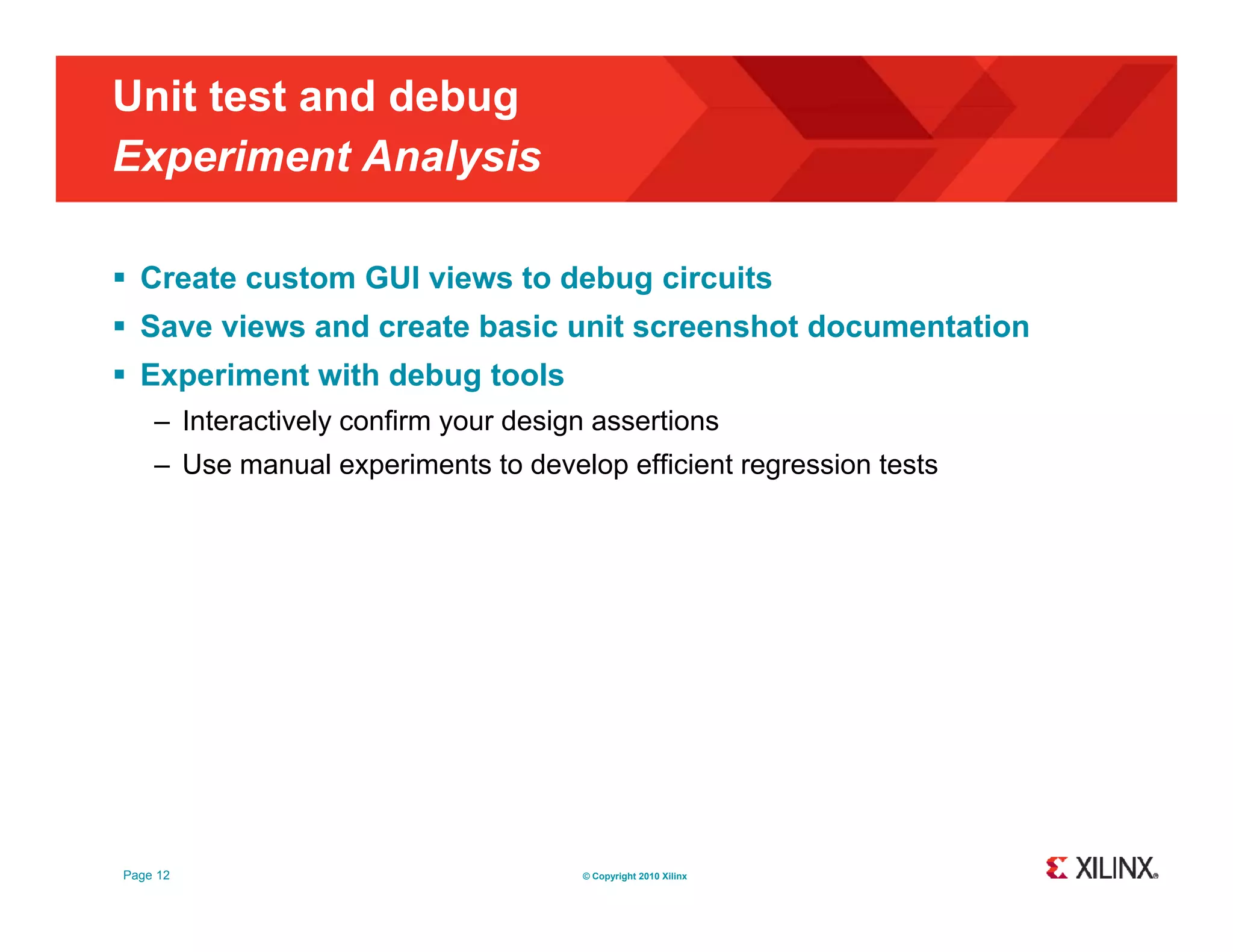 Unit test and debug Experiment Analysis p y  Create custom GUI views to debug circuits  Save views and create basic unit screenshot documentation  Experiment with debug tools – Interactively confirm your design assertions – Use manual experiments to develop efficient regression tests Page 12 © Copyright 2010 Xilinx 