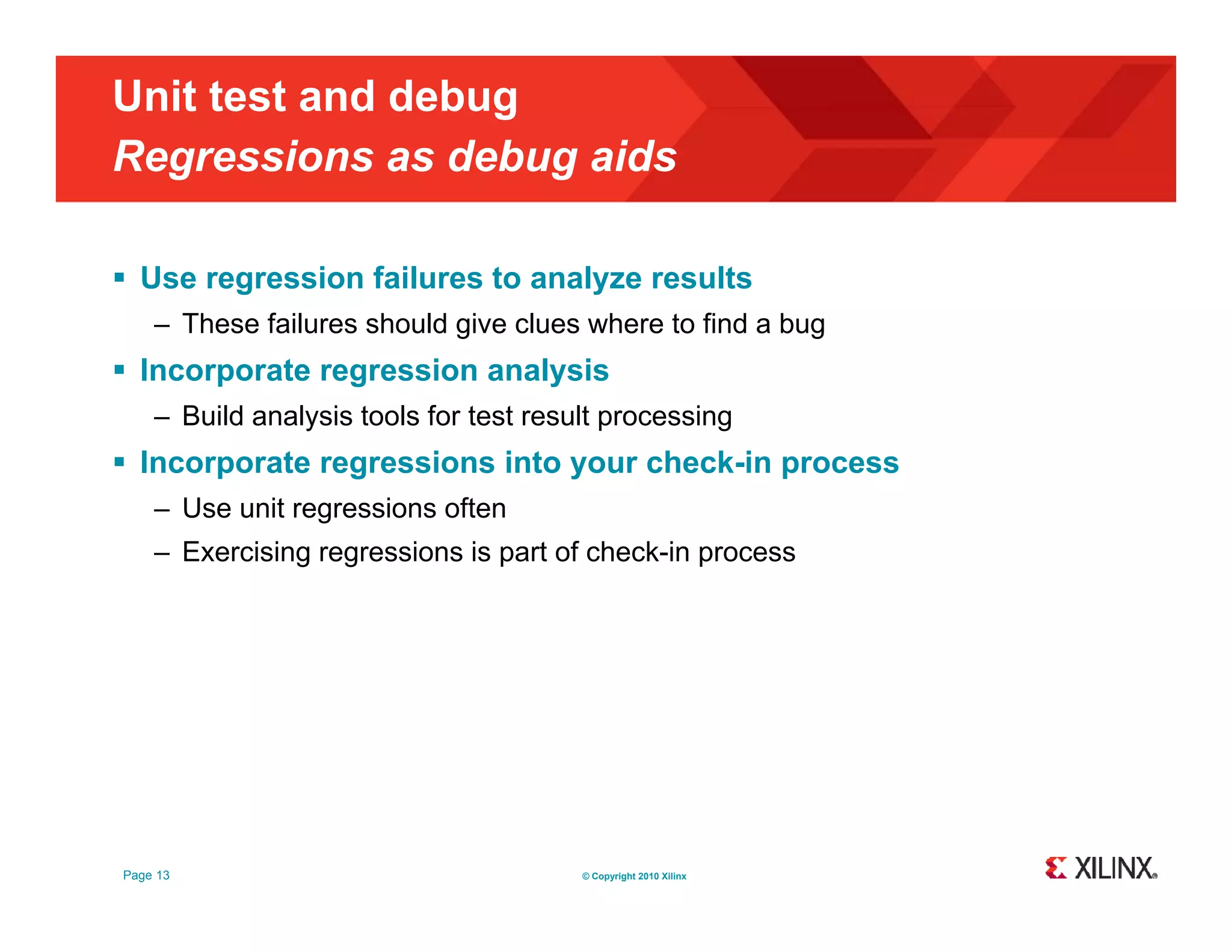 Unit test and debug Regressions as debug aids g g  Use regression failures to analyze results – These failures should give clues where to find a bug  Incorporate regression analysis – Build analysis tools for test result processing  Incorporate regressions into your check-in process – Use unit regressions often – Exercising regressions is part of check-in process Page 13 © Copyright 2010 Xilinx 