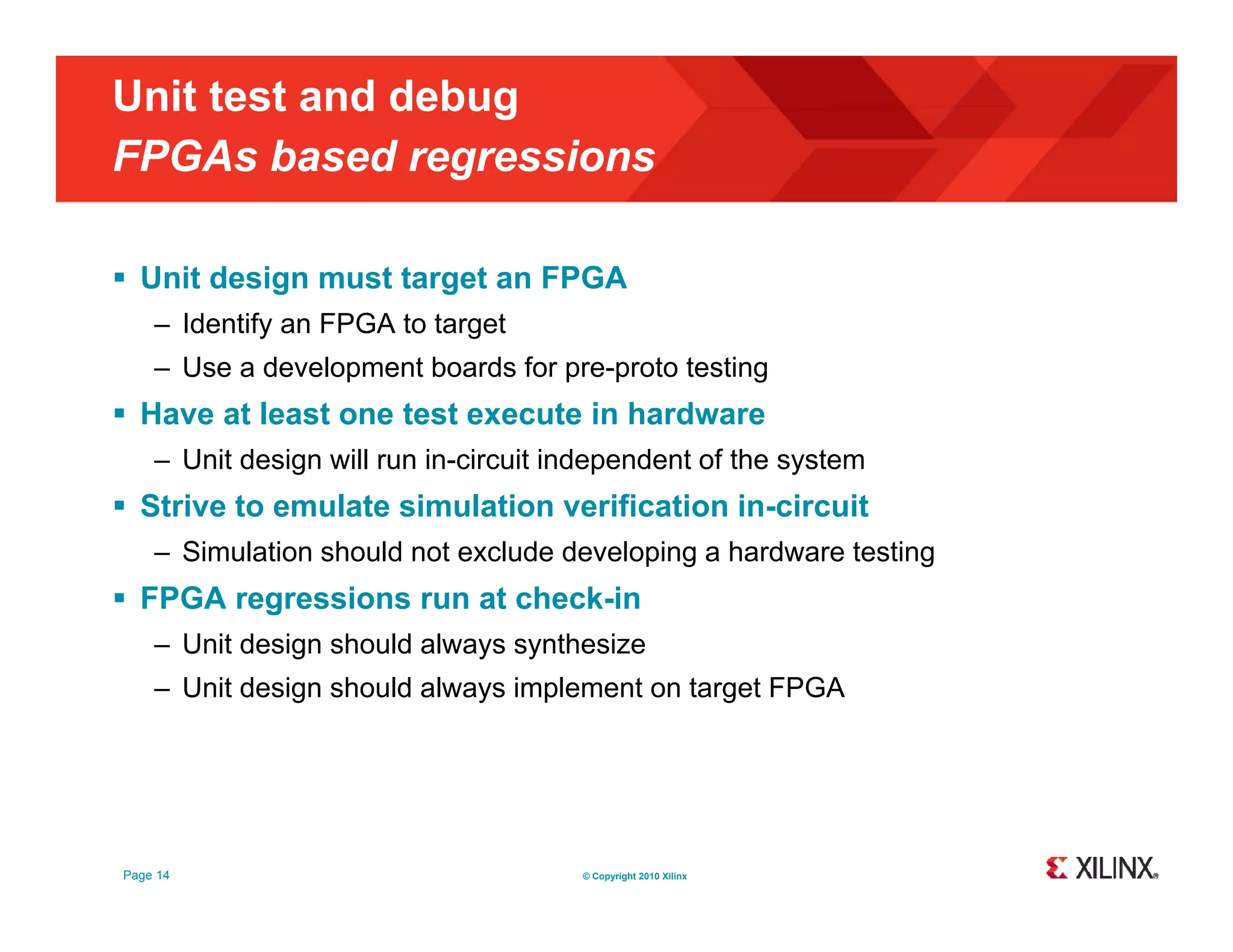 Unit test and debug FPGAs based regressions g  Unit design must target an FPGA – Identify an FPGA to target – Use a development boards for pre-proto testing  Have at least one test execute in hardware – Unit design will run in-circuit independent of the system  Strive to emulate simulation verification in-circuit – Simulation should not exclude developing a hardware testing  FPGA regressions run at check-in – Unit design should always synthesize g y y – Unit design should always implement on target FPGA Page 14 © Copyright 2010 Xilinx 
