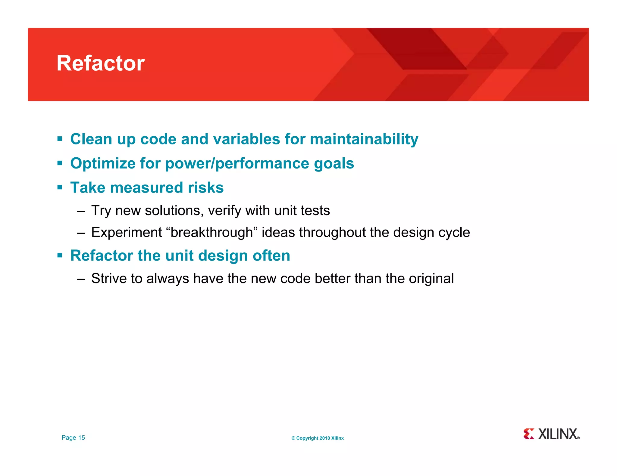 Refactor  Clean up code and variables for maintainability  Optimize for power/performance goals  Take measured risks – Try new solutions verify with unit tests solutions, – Experiment “breakthrough” ideas throughout the design cycle  Refactor the unit design often – Strive to always have the new code better than the original Page 15 © Copyright 2010 Xilinx 