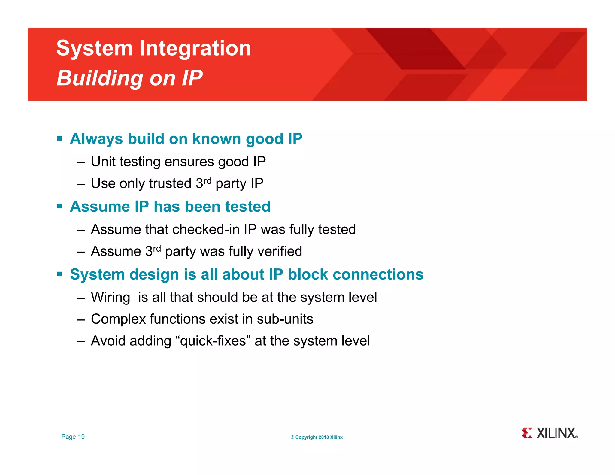 System Integration Building on IP g  Always build on known good IP – Unit testing ensures good IP – Use only trusted 3rd party IP  Assume IP has been tested – Assume that checked-in IP was fully tested – Assume 3rd party was fully verified  System design is all about IP block connections – Wiring is all that should be at the system level – Complex functions exist in sub-units – Avoid adding “quick-fixes” at the system level Page 19 © Copyright 2010 Xilinx 