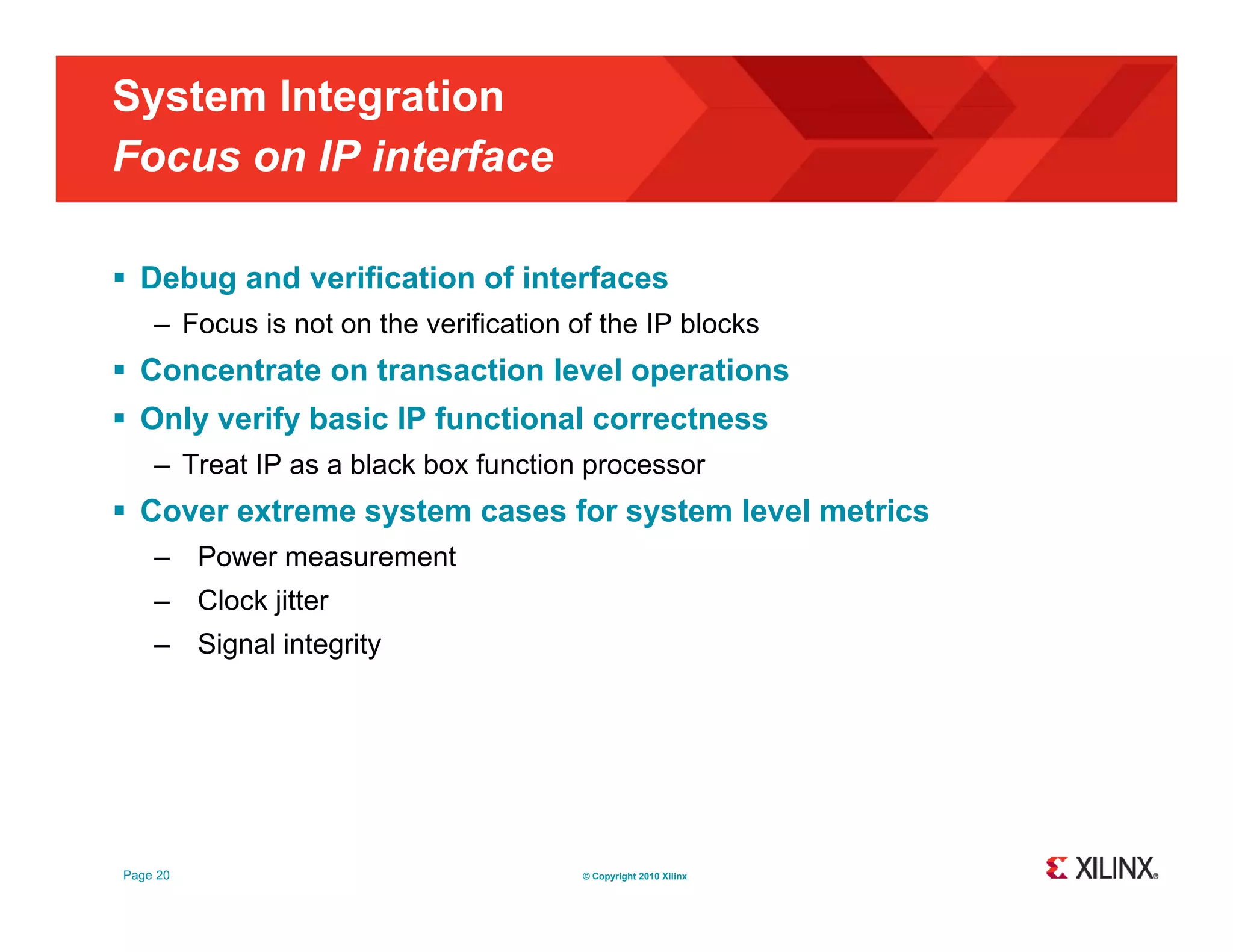 System Integration Focus on IP interface  Debug and verification of interfaces – Focus is not on the verification of the IP blocks  Concentrate on transaction level operations  Only verify basic IP functional correctness – Treat IP as a black box function processor  Cover extreme system cases for system level metrics – Power measurement – Clock jitter – Signal integrity g g y Page 20 © Copyright 2010 Xilinx 
