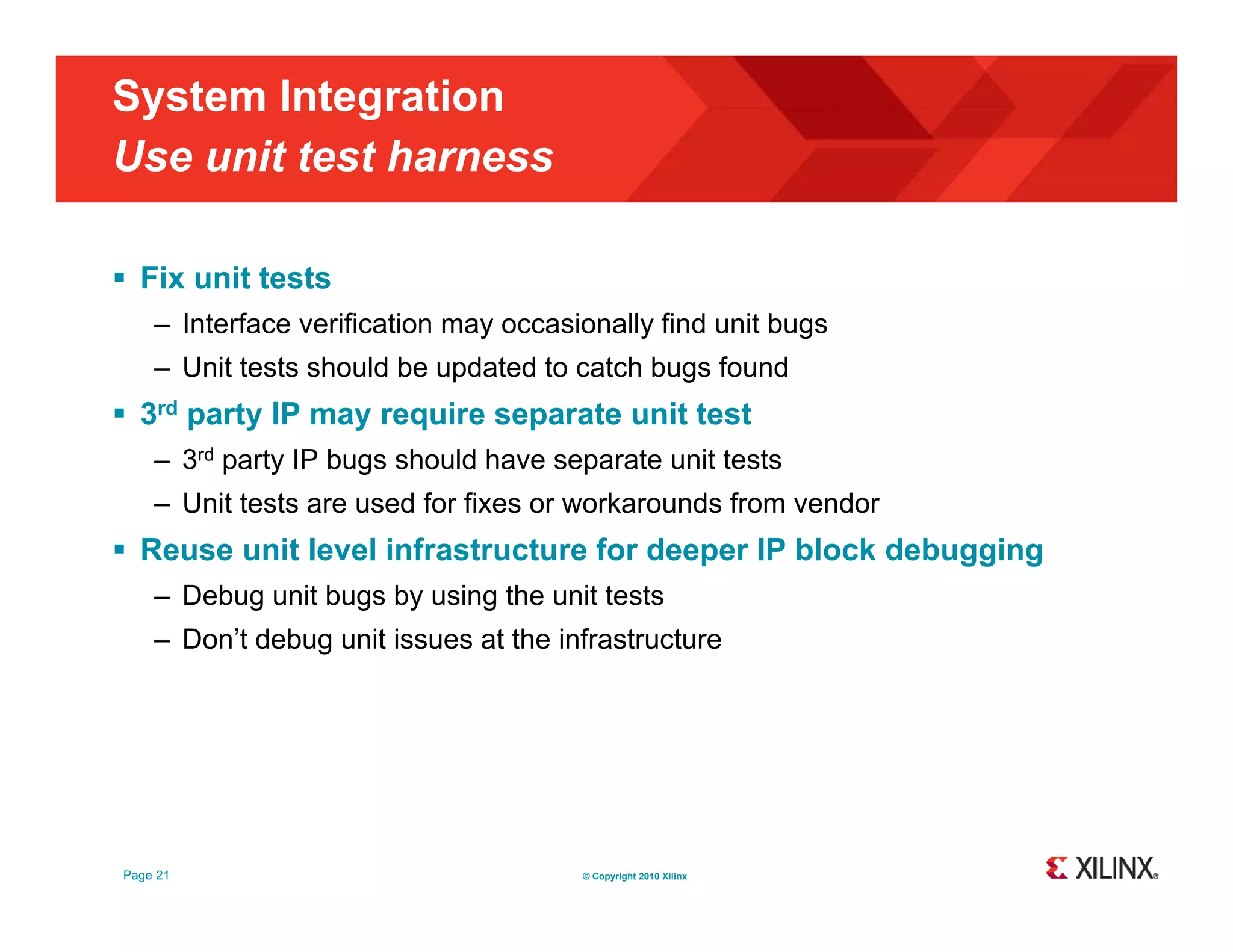 System Integration Use unit test harness  Fix unit tests – Interface verification may occasionally find unit bugs – Unit tests should be updated to catch bugs found  3rd party IP may require separate unit test – 3rd party IP bugs should have separate unit tests – Unit tests are used for fixes or workarounds from vendor  Reuse unit level infrastructure for deeper IP block debugging – Debug unit bugs by using the unit tests – Don’t debug unit issues at the infrastructure Page 21 © Copyright 2010 Xilinx 