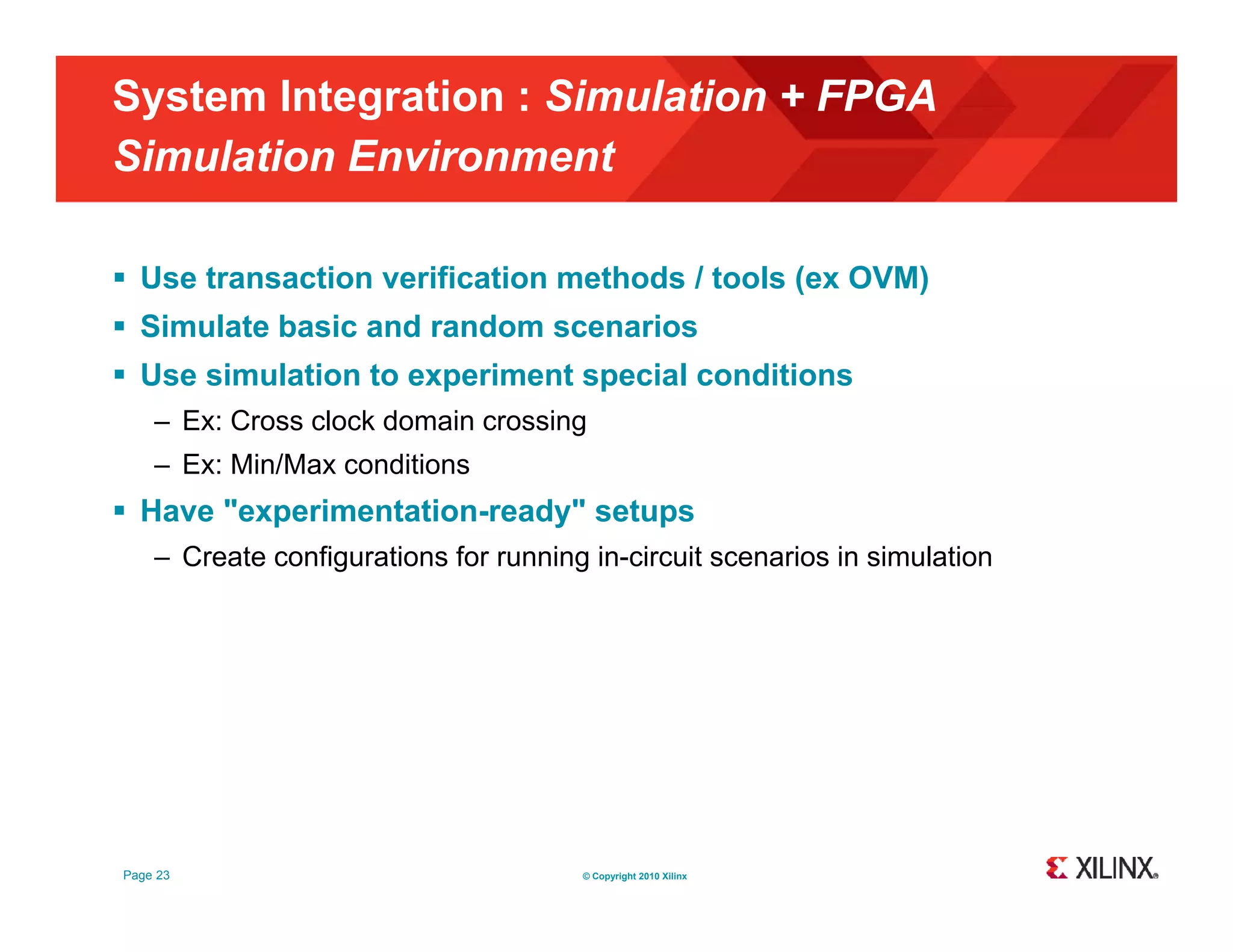 System Integration : Simulation + FPGA Simulation Environment  Use transaction verification methods / tools (ex OVM)  Simulate basic and random scenarios  Use simulation to experiment special conditions – Ex: Cross clock domain crossing – Ex: Min/Max conditions  Have "experimentation-ready" setups – Create configurations for running in-circuit scenarios in simulation Page 23 © Copyright 2010 Xilinx 