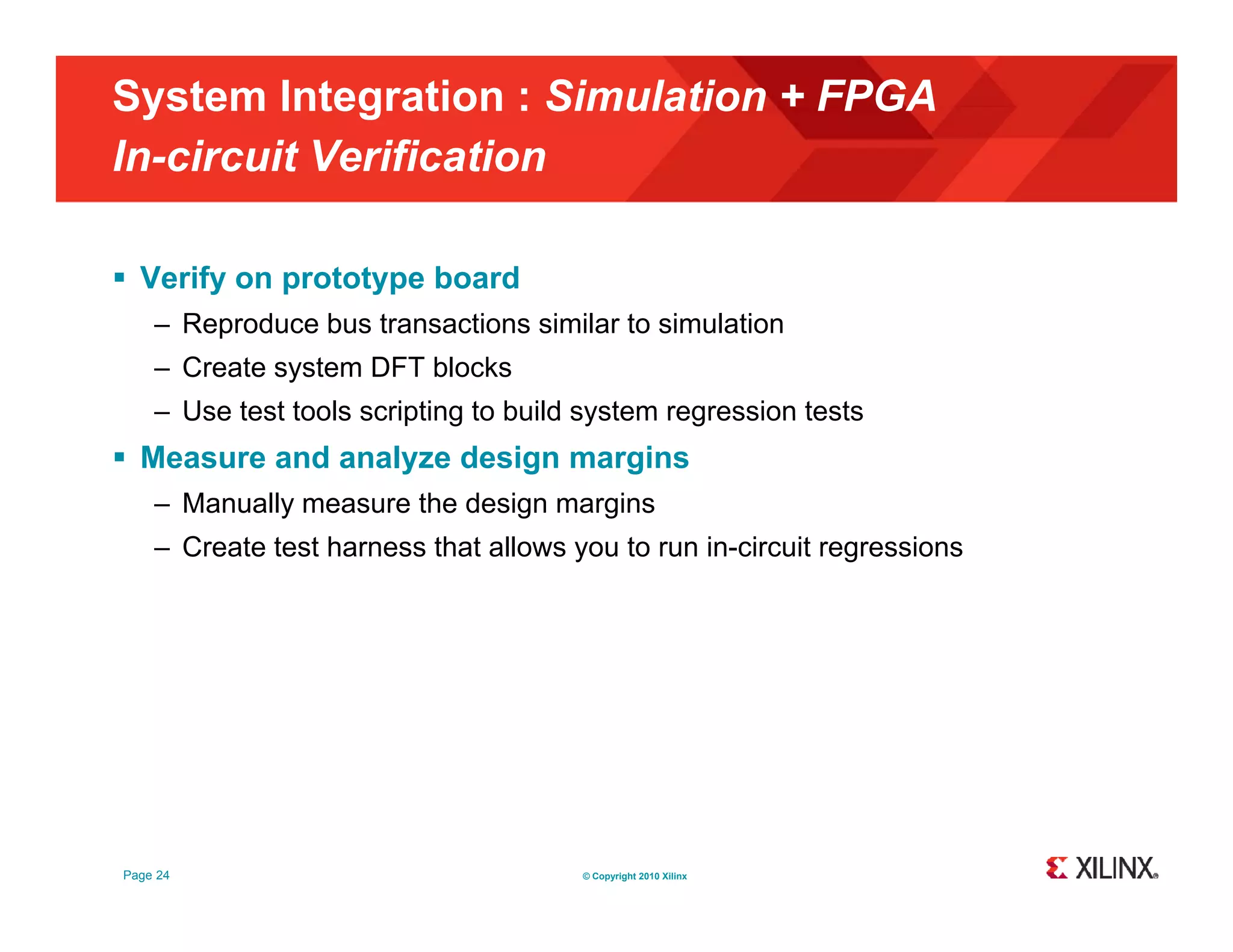 System Integration : Simulation + FPGA In-circuit Verification  Verify on prototype board – Reproduce bus transactions similar to simulation – Create system DFT blocks – Use test tools scripting to build system regression tests  Measure and analyze design margins – Manually measure the design margins – Create test harness that allows you to run in-circuit regressions Page 24 © Copyright 2010 Xilinx 